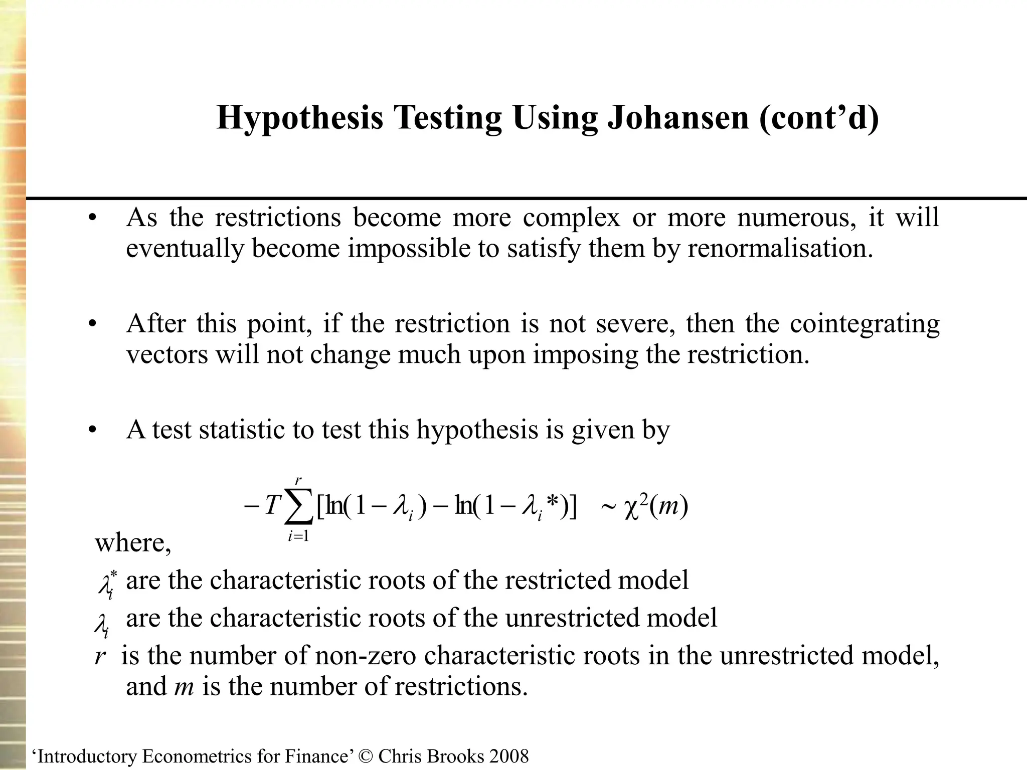 ‘Introductory Econometrics for Finance’ © Chris Brooks 2008
Hypothesis Testing Using Johansen (cont’d)
• As the restrictions become more complex or more numerous, it will
eventually become impossible to satisfy them by renormalisation.
• After this point, if the restriction is not severe, then the cointegrating
vectors will not change much upon imposing the restriction.
• A test statistic to test this hypothesis is given by
 2(m)
where,
are the characteristic roots of the restricted model
are the characteristic roots of the unrestricted model
r is the number of non-zero characteristic roots in the unrestricted model,
and m is the number of restrictions.
i
*
i






r
i
i
i
T
1
*)]
1
ln(
)
1
[ln( 

 