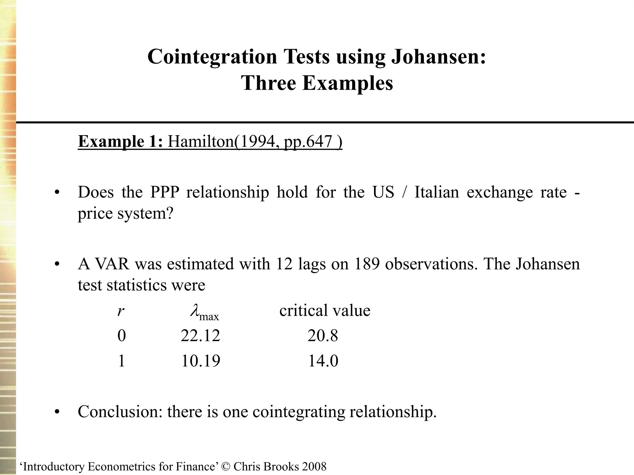 ‘Introductory Econometrics for Finance’ © Chris Brooks 2008
Cointegration Tests using Johansen:
Three Examples
Example 1: Hamilton(1994, pp.647 )
• Does the PPP relationship hold for the US / Italian exchange rate -
price system?
• A VAR was estimated with 12 lags on 189 observations. The Johansen
test statistics were
r max critical value
0 22.12 20.8
1 10.19 14.0
• Conclusion: there is one cointegrating relationship.
 