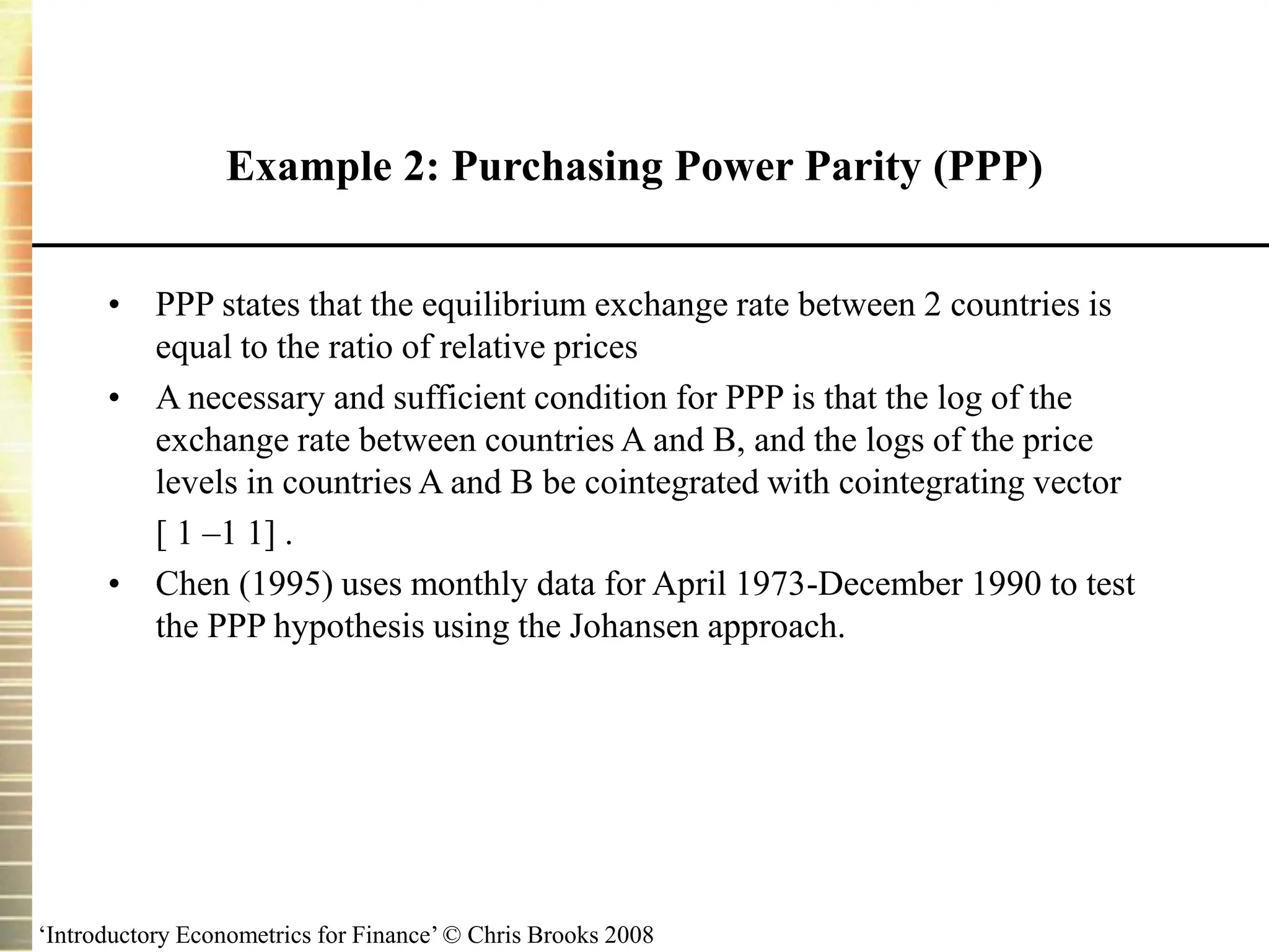 ‘Introductory Econometrics for Finance’ © Chris Brooks 2008
Example 2: Purchasing Power Parity (PPP)
• PPP states that the equilibrium exchange rate between 2 countries is
equal to the ratio of relative prices
• A necessary and sufficient condition for PPP is that the log of the
exchange rate between countries A and B, and the logs of the price
levels in countries A and B be cointegrated with cointegrating vector
[ 1 –1 1] .
• Chen (1995) uses monthly data for April 1973-December 1990 to test
the PPP hypothesis using the Johansen approach.
 