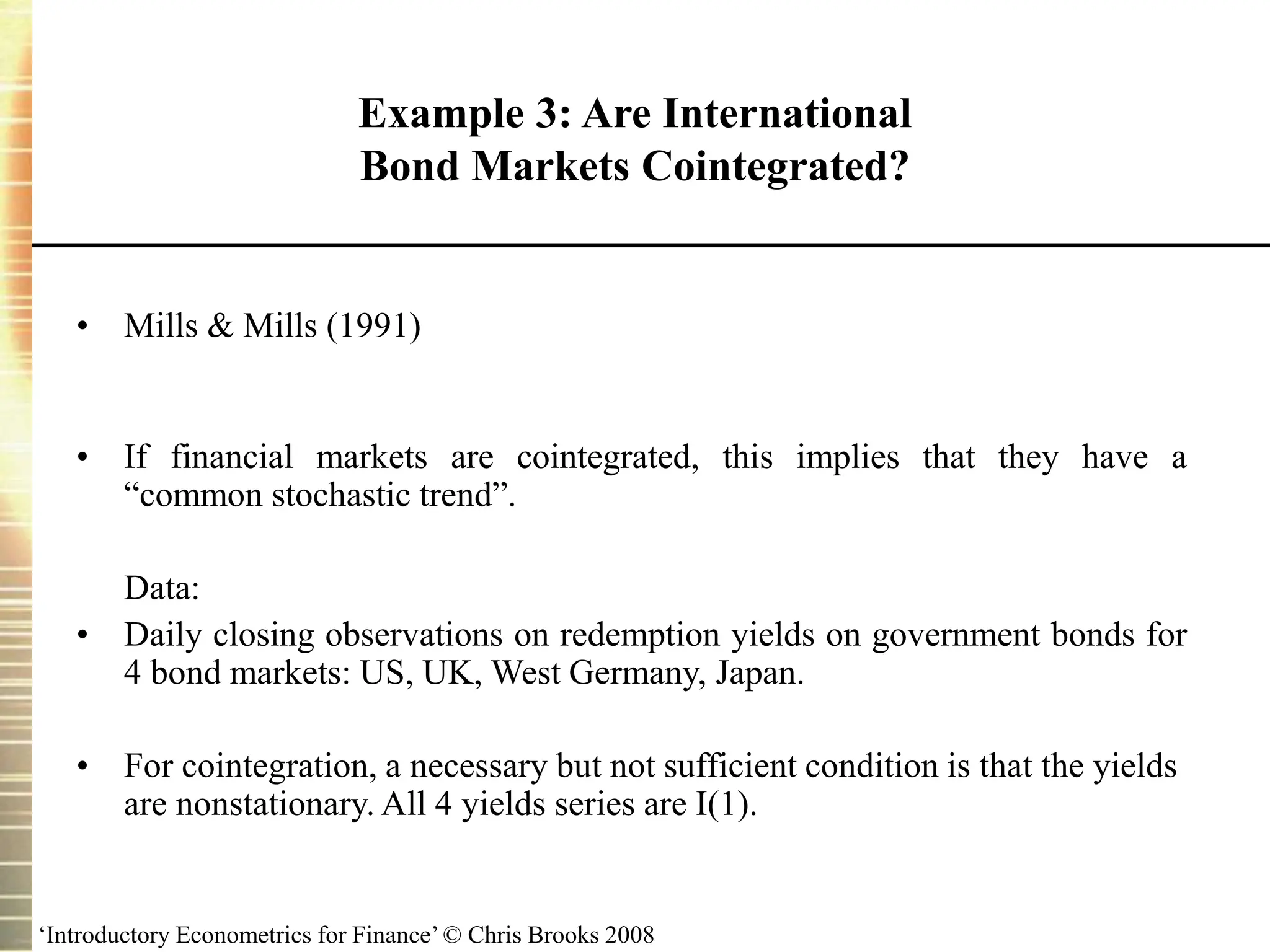 ‘Introductory Econometrics for Finance’ © Chris Brooks 2008
Example 3: Are International
Bond Markets Cointegrated?
• Mills & Mills (1991)
• If financial markets are cointegrated, this implies that they have a
“common stochastic trend”.
Data:
• Daily closing observations on redemption yields on government bonds for
4 bond markets: US, UK, West Germany, Japan.
• For cointegration, a necessary but not sufficient condition is that the yields
are nonstationary. All 4 yields series are I(1).
 