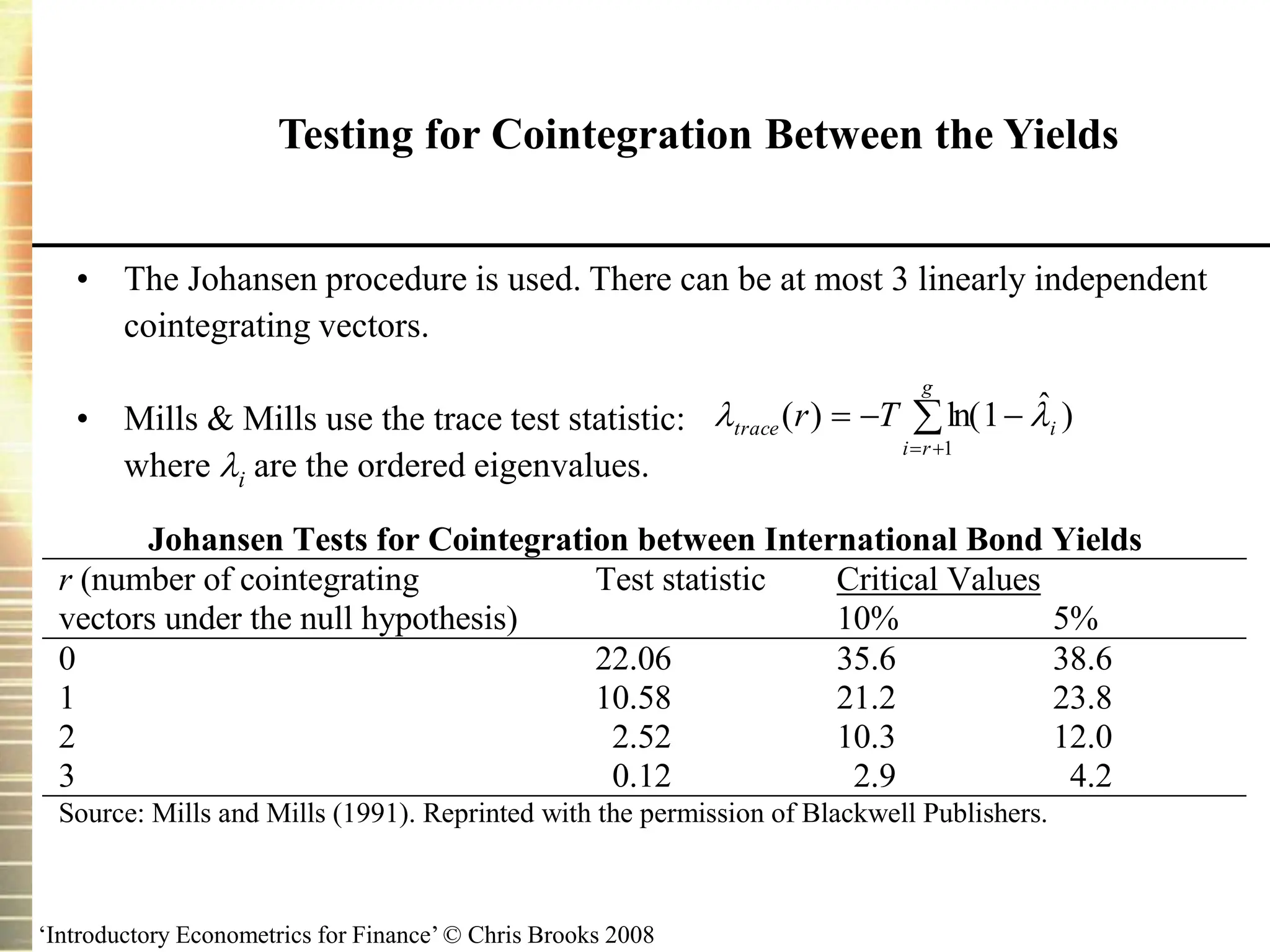 ‘Introductory Econometrics for Finance’ © Chris Brooks 2008
Testing for Cointegration Between the Yields
• The Johansen procedure is used. There can be at most 3 linearly independent
cointegrating vectors.
• Mills & Mills use the trace test statistic:
where i are the ordered eigenvalues.






g
r
i
i
trace T
r
1
)
ˆ
1
ln(
)
( 

Johansen Tests for Cointegration between International Bond Yields
Test statistic Critical Values
r (number of cointegrating
vectors under the null hypothesis) 10% 5%
0 22.06 35.6 38.6
1 10.58 21.2 23.8
2 2.52 10.3 12.0
3 0.12 2.9 4.2
Source: Mills and Mills (1991). Reprinted with the permission of Blackwell Publishers.
 