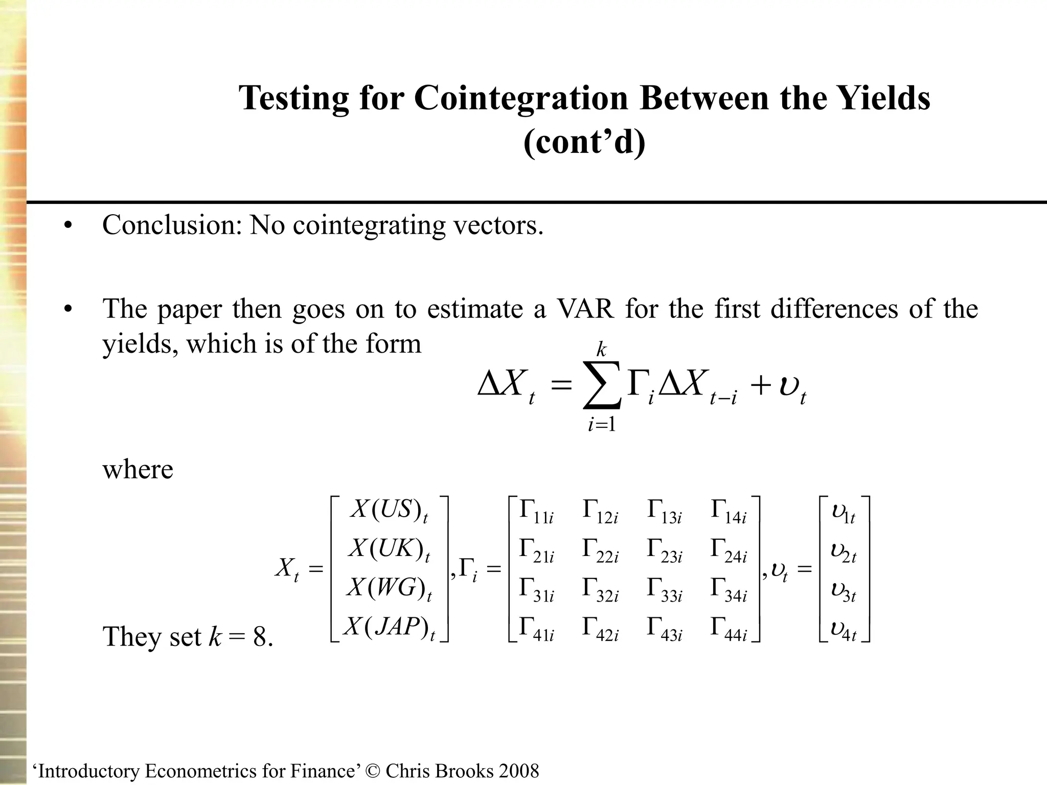 ‘Introductory Econometrics for Finance’ © Chris Brooks 2008
Testing for Cointegration Between the Yields
(cont’d)
• Conclusion: No cointegrating vectors.
• The paper then goes on to estimate a VAR for the first differences of the
yields, which is of the form
where
They set k = 8.
X
X US
X UK
X WG
X JAP
t
t
t
t
t
i
i i i i
i i i i
i i i i
i i i i
t
t
t
t
t







































( )
( )
( )
( )
, ,

   
   
   
   
11 12 13 14
21 22 23 24
31 32 33 34
41 42 43 44
1
2
3
4







 




k
i
t
i
t
i
t X
X
1

 