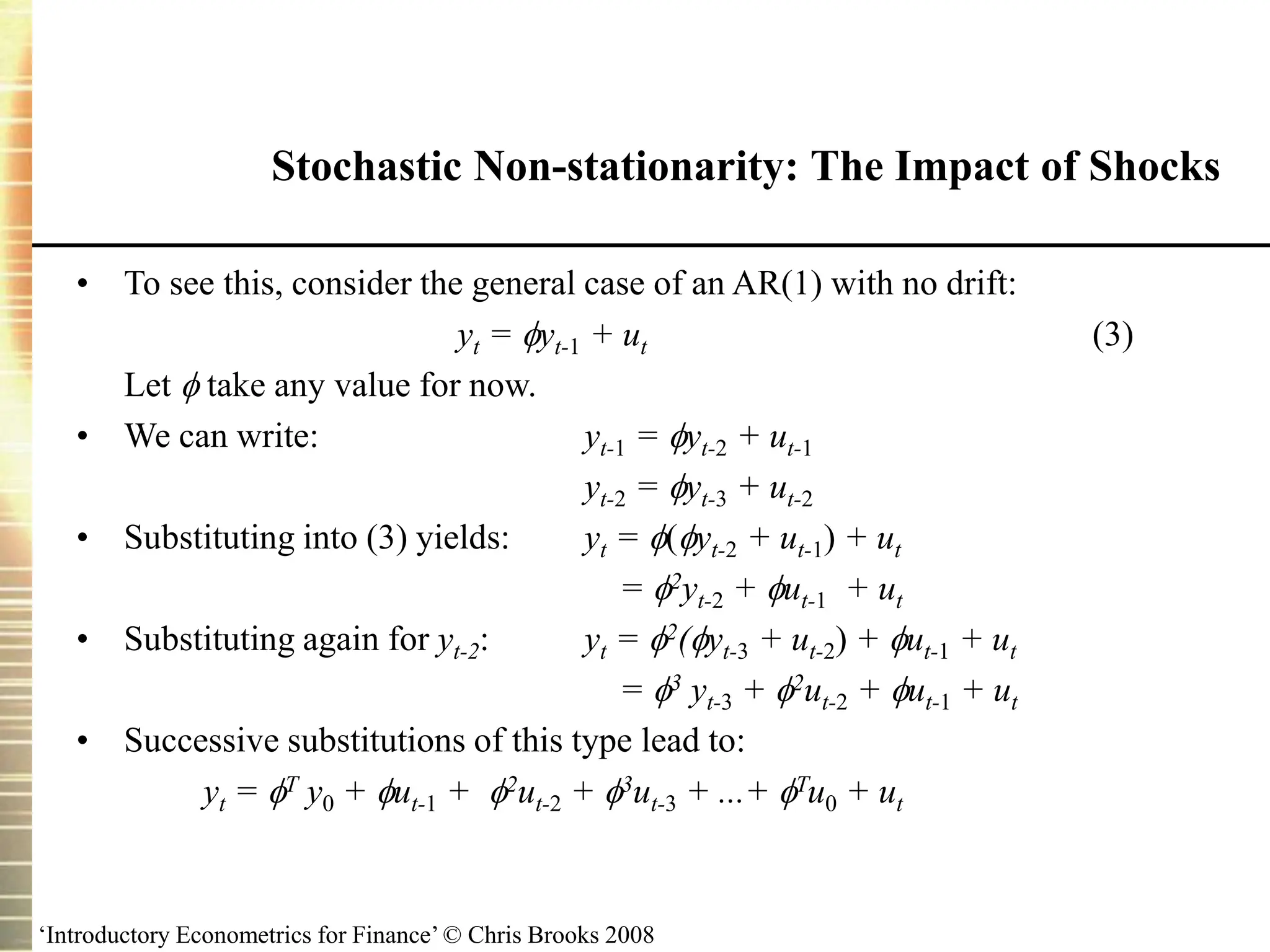 ‘Introductory Econometrics for Finance’ © Chris Brooks 2008
Stochastic Non-stationarity: The Impact of Shocks
• To see this, consider the general case of an AR(1) with no drift:
yt = yt-1 + ut (3)
Let  take any value for now.
• We can write: yt-1 = yt-2 + ut-1
yt-2 = yt-3 + ut-2
• Substituting into (3) yields: yt = (yt-2 + ut-1) + ut
= 2yt-2 + ut-1 + ut
• Substituting again for yt-2: yt = 2(yt-3 + ut-2) + ut-1 + ut
= 3 yt-3 + 2ut-2 + ut-1 + ut
• Successive substitutions of this type lead to:
yt = T y0 + ut-1 + 2ut-2 + 3ut-3 + ...+ Tu0 + ut
 