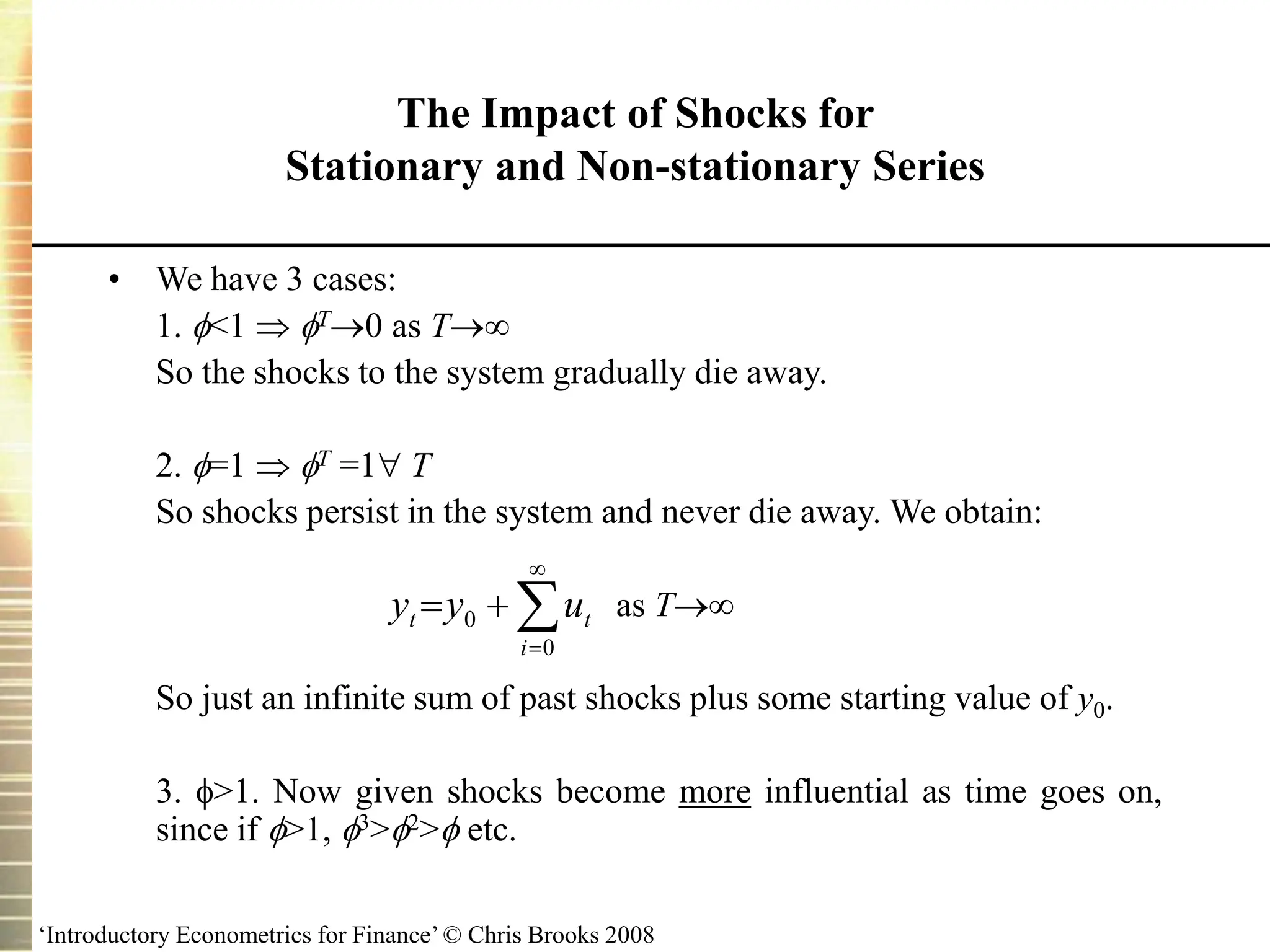 ‘Introductory Econometrics for Finance’ © Chris Brooks 2008
The Impact of Shocks for
Stationary and Non-stationary Series
• We have 3 cases:
1. <1  T0 as T
So the shocks to the system gradually die away.
2. =1  T =1 T
So shocks persist in the system and never die away. We obtain:
as T
So just an infinite sum of past shocks plus some starting value of y0.
3. >1. Now given shocks become more influential as time goes on,
since if >1, 3>2> etc.





0
0
i
t
t u
y
y
 