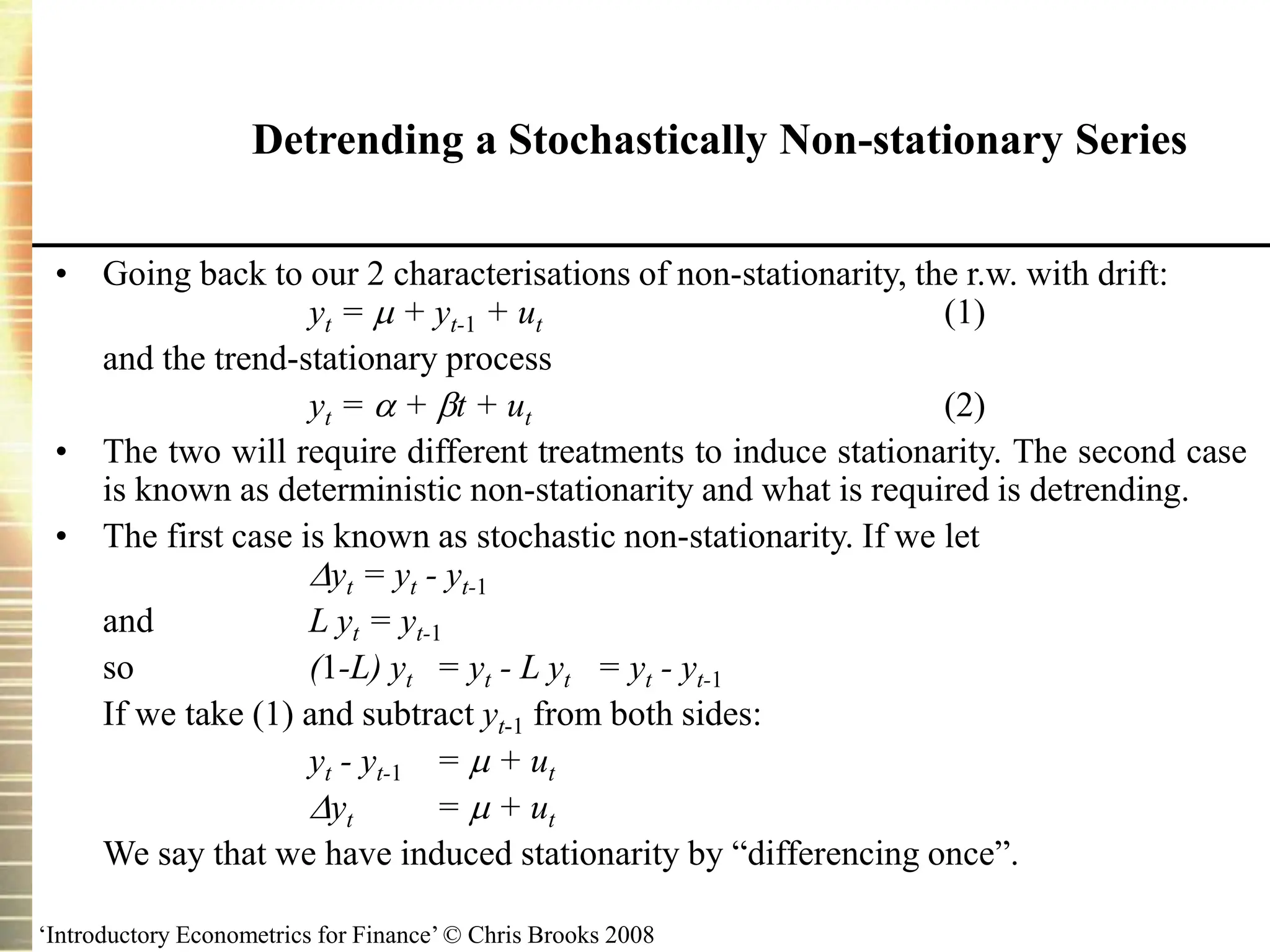 ‘Introductory Econometrics for Finance’ © Chris Brooks 2008
Detrending a Stochastically Non-stationary Series
• Going back to our 2 characterisations of non-stationarity, the r.w. with drift:
yt =  + yt-1 + ut (1)
and the trend-stationary process
yt =  + t + ut (2)
• The two will require different treatments to induce stationarity. The second case
is known as deterministic non-stationarity and what is required is detrending.
• The first case is known as stochastic non-stationarity. If we let
yt = yt - yt-1
and L yt = yt-1
so (1-L) yt = yt - L yt = yt - yt-1
If we take (1) and subtract yt-1 from both sides:
yt - yt-1 =  + ut
yt =  + ut
We say that we have induced stationarity by “differencing once”.
 