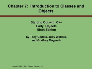 Copyright © 2017, 2014 Pearson Education, Inc.
Chapter 7: Introduction to Classes and
Objects
Starting Out with C++
Early Objects
Ninth Edition
by Tony Gaddis, Judy Walters,
and Godfrey Muganda
 