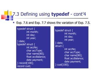 7.3 Defining using  typedef  - cont’4 Exp. 7.6 and Exp. 7.7 shows the variation of Exp. 7.5. typedef struct { int month; int day; int year; } date; typedef struct { int accNo; char accType; char name[80]; float accBalance; date payment; } record[100]; record cust; typedef struct { int month; int day; int year; } date; struct { int accNo; char accType; char name[80]; float accBalance; date payment; } cust[100]; 