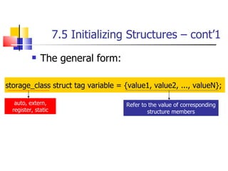 7.5 Initializing Structures – cont’1 The general form: storage_class struct tag variable = {value1, value2, ..., valueN};  Refer to the value of corresponding structure members auto, extern, register, static 