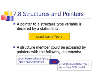 7.8 Structures and Pointers A pointer to a structure type variable is declared by a statement: struct name *ptr ; A structure member could be accessed by pointers with the following statements: struct PersonalData *ptr ; (*ptr).YearOfBirth=20 ; struct PersonalData *ptr ; ptr -> YearOfBirth=20 ; OR 