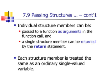 7.9 Passing Structures … – cont’1 Individual structure members can be: passed to a function  as arguments  in the function call, and  a single structure member can be  returned  by the  return   statement.  Each structure member is treated the same as an ordinary single-valued variable. 