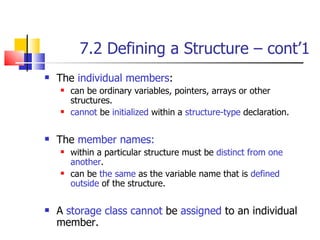 7.2 Defining a Structure – cont’1 The  individual members : can be ordinary variables, pointers, arrays or other structures.  cannot  be  initialized  within a  structure-type  declaration. The  member names: within a particular structure must be  distinct from one another .  can be  the same  as the variable name that is  defined outside  of the structure.  A  storage class   cannot  be  assigned  to an individual member.  