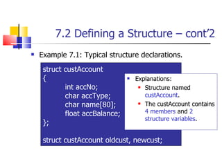 7.2 Defining a Structure – cont’2 Example 7.1: Typical structure declarations.  Explanations: Structure named  custAccount . The custAccount contains  4 members  and  2 structure variables . struct custAccount  { int accNo; char accType; char name[80]; float accBalance; }; struct custAccount oldcust, newcust; 
