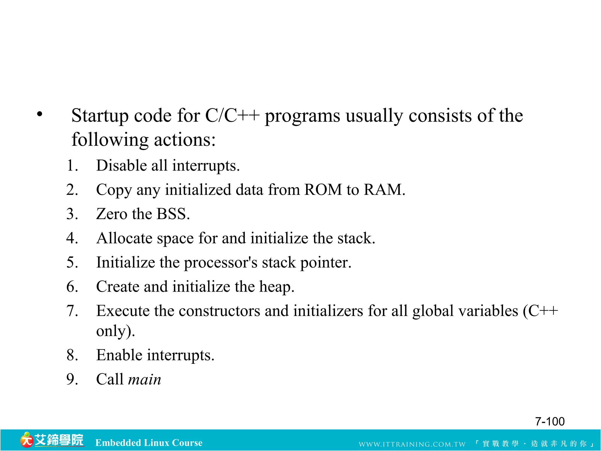 • Startup code for C/C++ programs usually consists of the 
following actions: 
1. Disable all interrupts. 
2. Copy any initialized data from ROM to RAM. 
3. Zero the BSS. 
4. Allocate space for and initialize the stack. 
5. Initialize the processor's stack pointer. 
6. Create and initialize the heap. 
7. Execute the constructors and initializers for all global variables (C++ 
only). 
8. Enable interrupts. 
9. Call main 
Embedded Linux Course 
7-100 
 