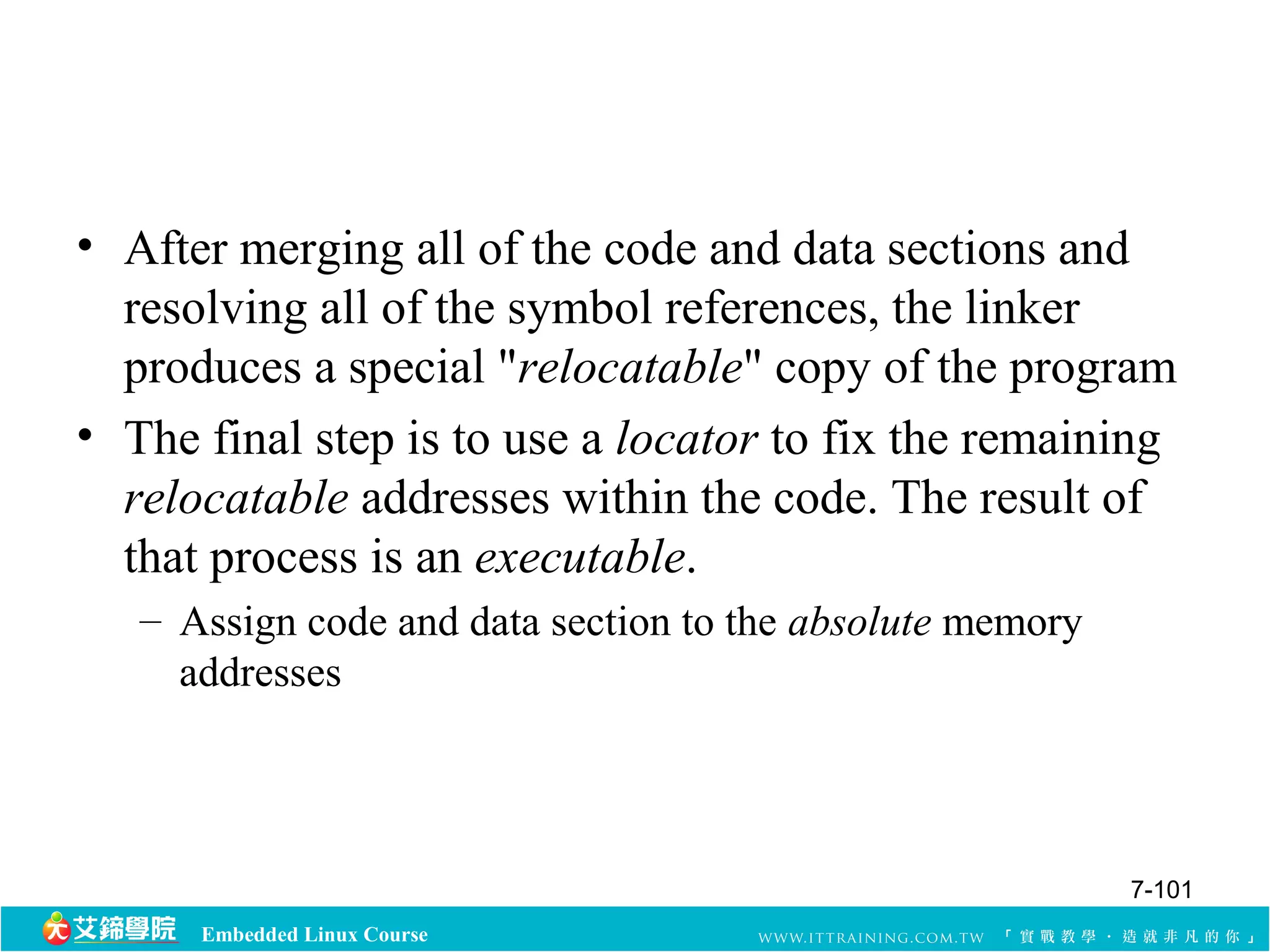• After merging all of the code and data sections and 
resolving all of the symbol references, the linker 
produces a special "relocatable" copy of the program 
• The final step is to use a locator to fix the remaining 
relocatable addresses within the code. The result of 
that process is an executable. 
– Assign code and data section to the absolute memory 
addresses 
Embedded Linux Course 
7-101 
 
