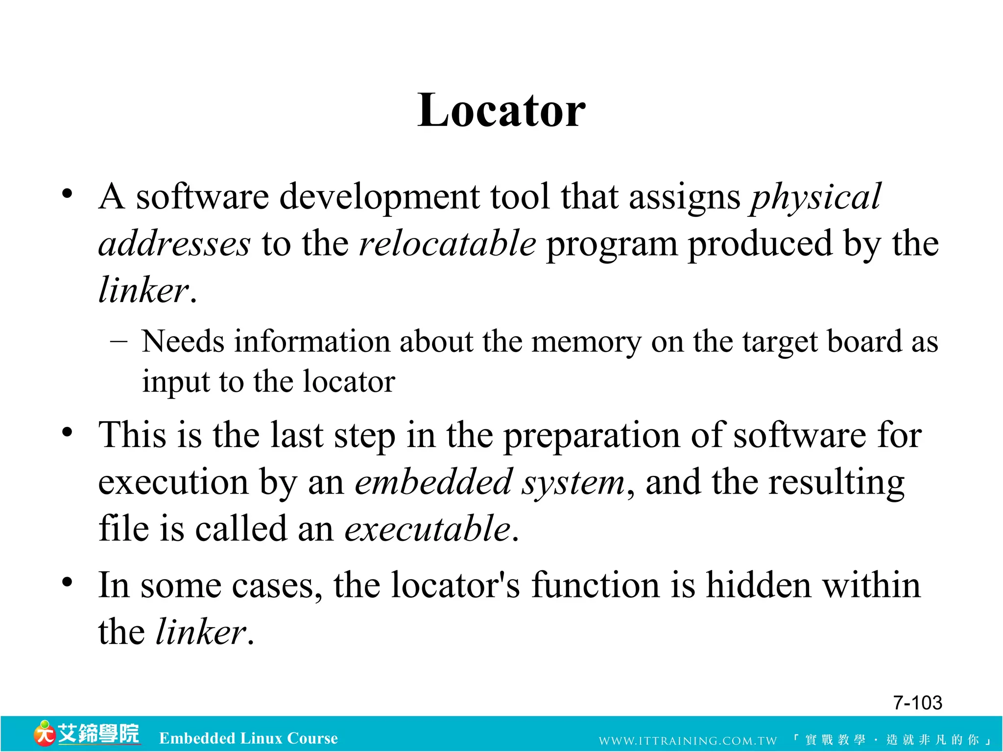 Embedded Linux Course 
Locator 
• A software development tool that assigns physical 
addresses to the relocatable program produced by the 
linker. 
– Needs information about the memory on the target board as 
input to the locator 
• This is the last step in the preparation of software for 
execution by an embedded system, and the resulting 
file is called an executable. 
• In some cases, the locator's function is hidden within 
the linker. 
7-103 
 