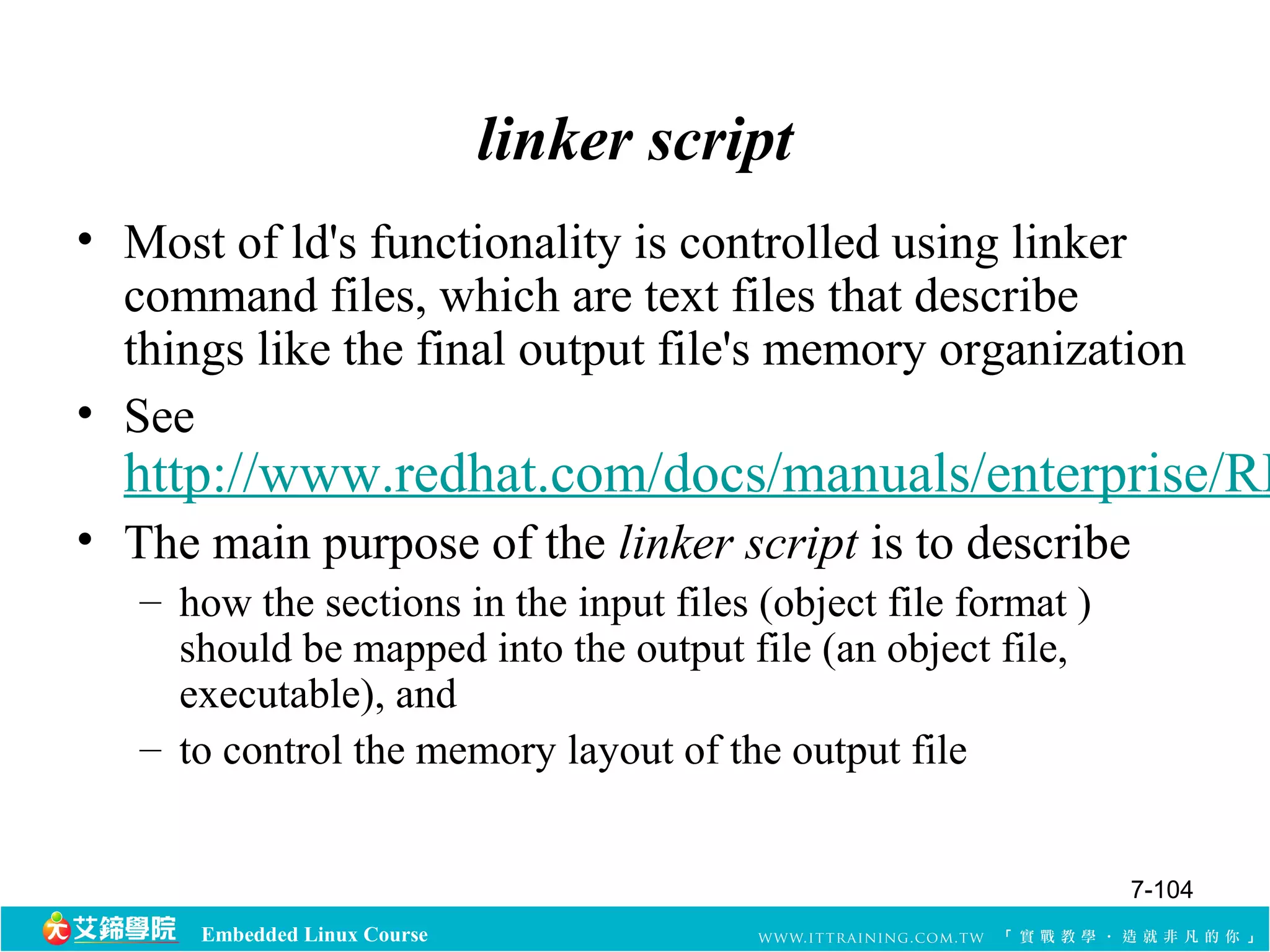 Embedded Linux Course 
linker script 
• Most of ld's functionality is controlled using linker 
command files, which are text files that describe 
things like the final output file's memory organization 
• See 
http://www.redhat.com/docs/manuals/enterprise/RHEL-• The main purpose of the linker script is to describe 
– how the sections in the input files (object file format ) 
should be mapped into the output file (an object file, 
executable), and 
– to control the memory layout of the output file 
7-104 
 