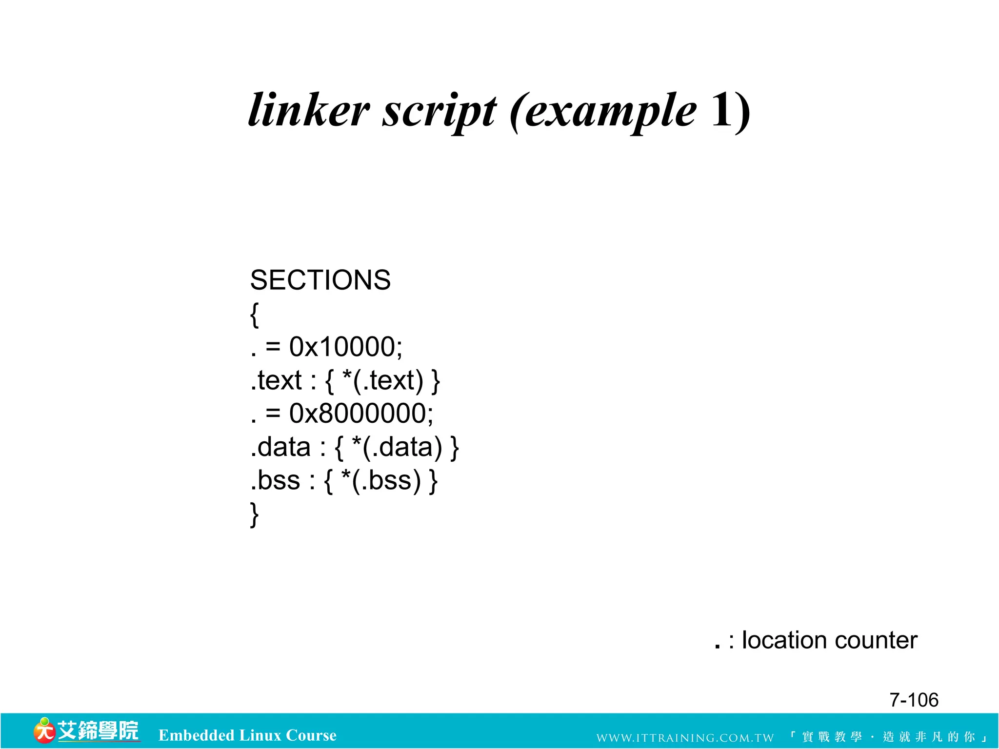 linker script (example 1) 
Embedded Linux Course 
. : location counter 
SECTIONS 
{. 
= 0x10000; 
.text : { *(.text) } 
. = 0x8000000; 
.data : { *(.data) } 
.bss : { *(.bss) } 
} 
7-106 
 