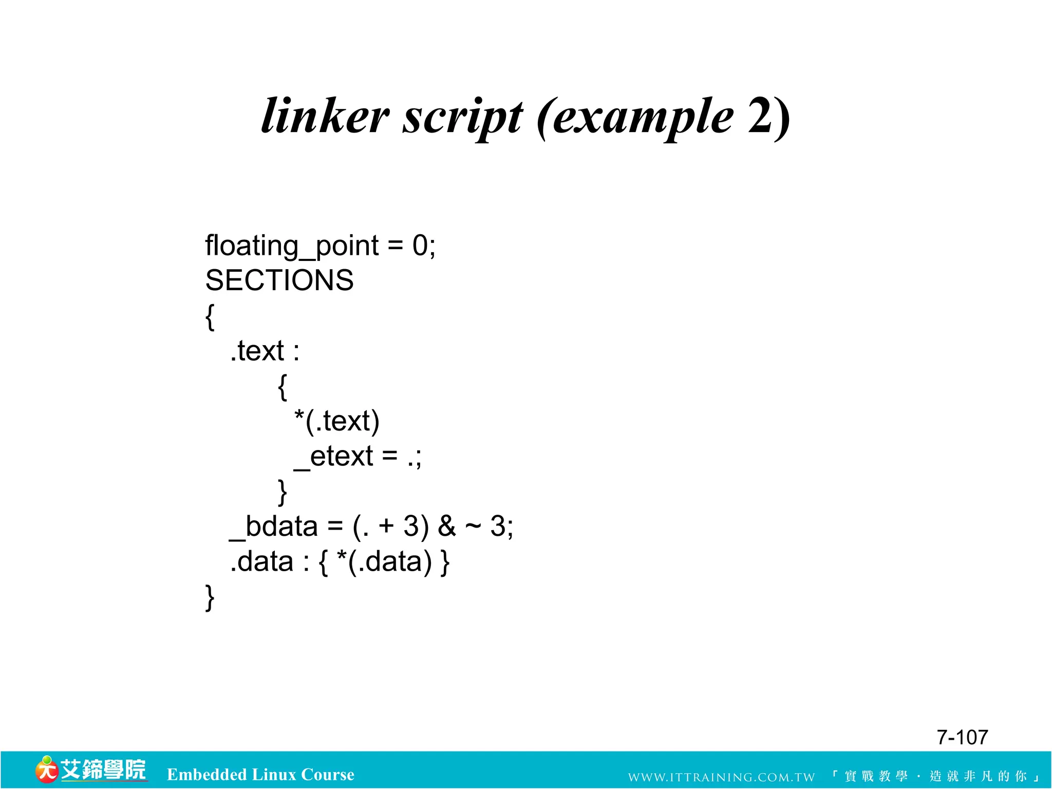 linker script (example 2) 
floating_point = 0; 
SECTIONS 
{ 
.text : 
{ 
*(.text) 
_etext = .; 
} 
_bdata = (. + 3) & ~ 3; 
.data : { *(.data) } 
} 
Embedded Linux Course 
7-107 
 