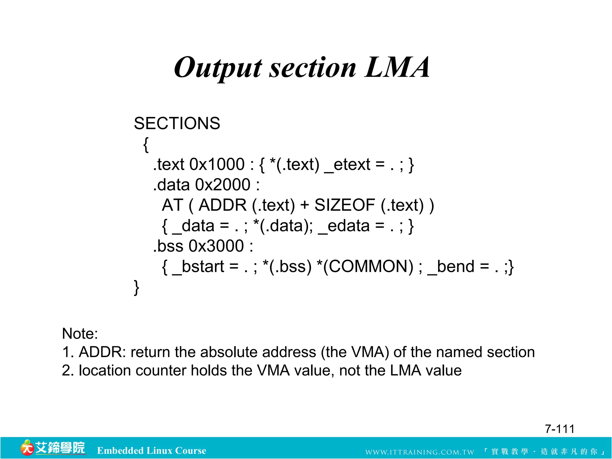 Output section LMA 
SECTIONS 
{ 
.text 0x1000 : { *(.text) _etext = . ; } 
.data 0x2000 : 
AT ( ADDR (.text) + SIZEOF (.text) ) 
{ _data = . ; *(.data); _edata = . ; } 
.bss 0x3000 : 
{ _bstart = . ; *(.bss) *(COMMON) ; _bend = . ;} 
} 
Note: 
1. ADDR: return the absolute address (the VMA) of the named section 
2. location counter holds the VMA value, not the LMA value 
Embedded Linux Course 
7-111 
 