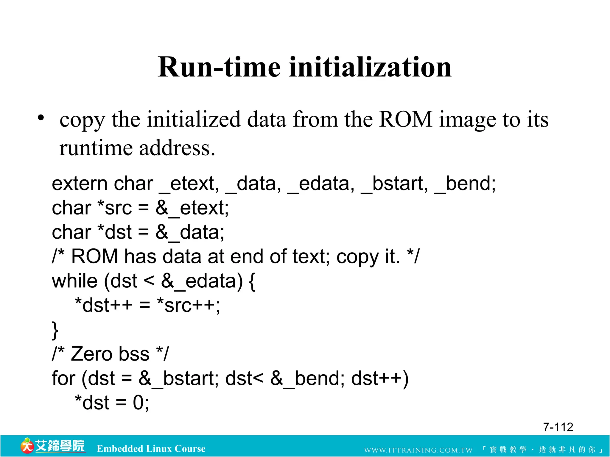 Run-time initialization 
• copy the initialized data from the ROM image to its 
runtime address. 
extern char _etext, _data, _edata, _bstart, _bend; 
char *src = &_etext; 
char *dst = &_data; 
/* ROM has data at end of text; copy it. */ 
while (dst < &_edata) { 
*dst++ = *src++; 
Embedded Linux Course 
}/ 
* Zero bss */ 
for (dst = &_bstart; dst< &_bend; dst++) 
*dst = 0; 
7-112 
 