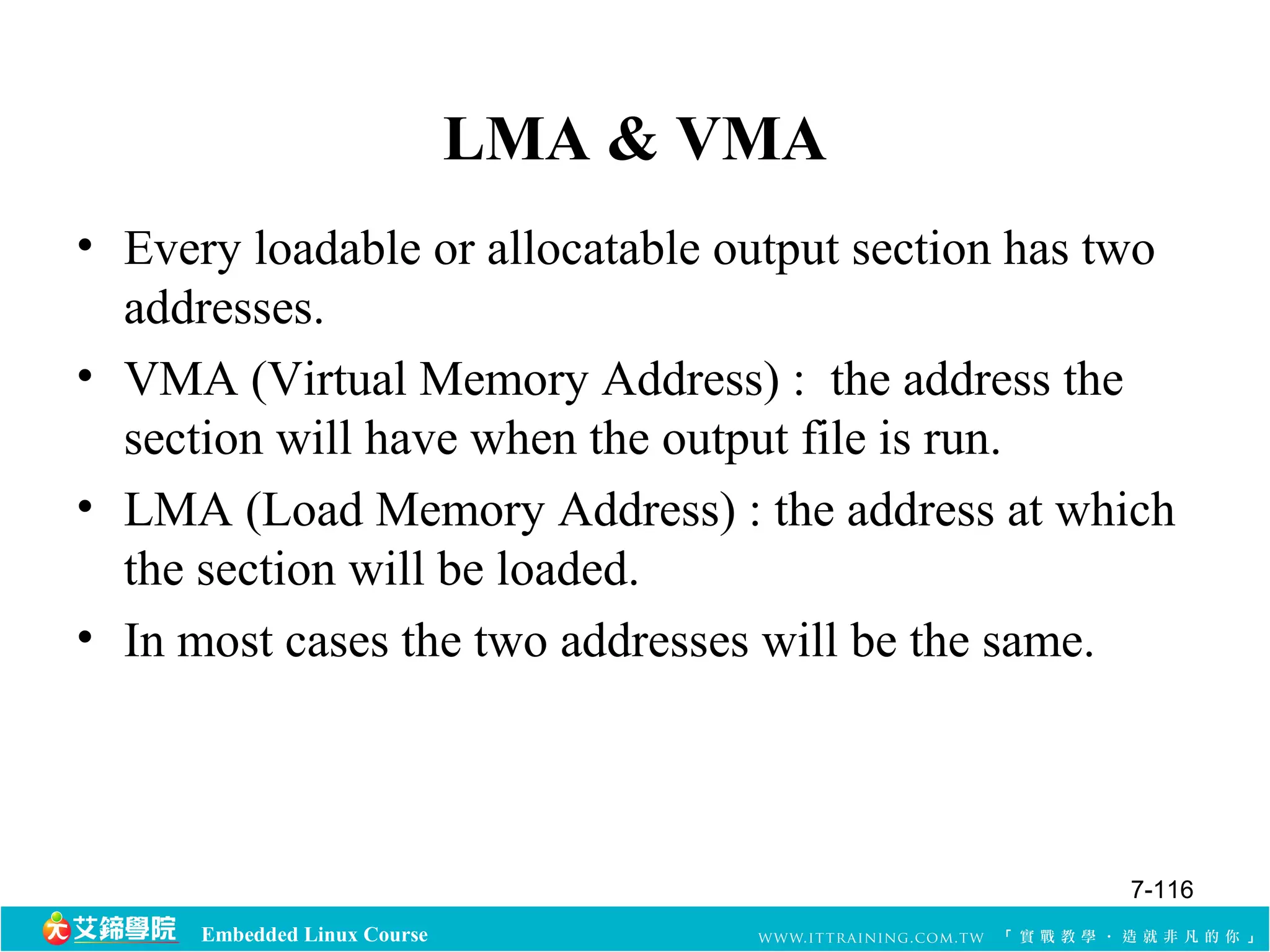 Embedded Linux Course 
LMA & VMA 
• Every loadable or allocatable output section has two 
addresses. 
• VMA (Virtual Memory Address) : the address the 
section will have when the output file is run. 
• LMA (Load Memory Address) : the address at which 
the section will be loaded. 
• In most cases the two addresses will be the same. 
7-116 
 