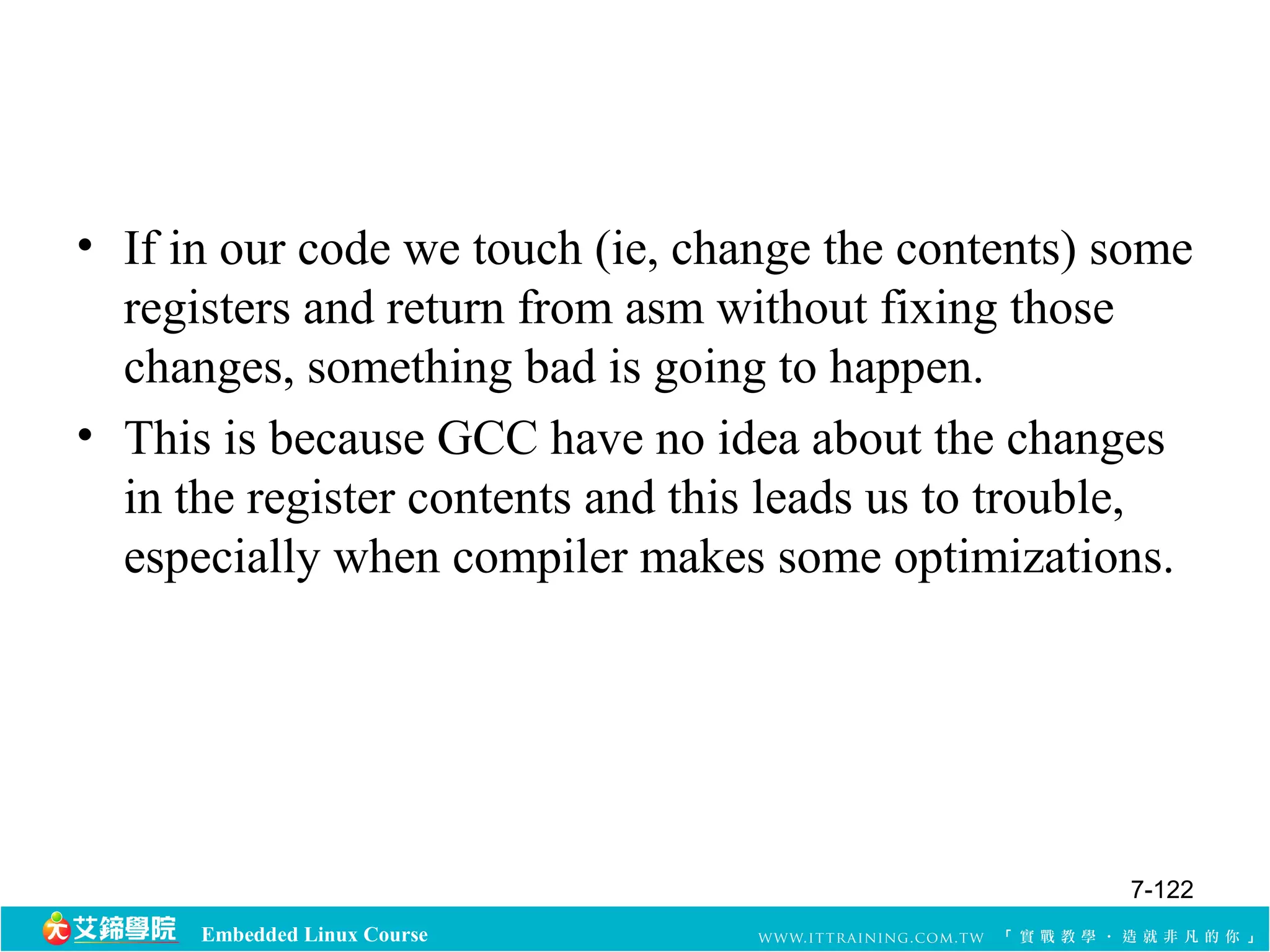 • If in our code we touch (ie, change the contents) some 
registers and return from asm without fixing those 
changes, something bad is going to happen. 
• This is because GCC have no idea about the changes 
in the register contents and this leads us to trouble, 
especially when compiler makes some optimizations. 
Embedded Linux Course 
7-122 
 