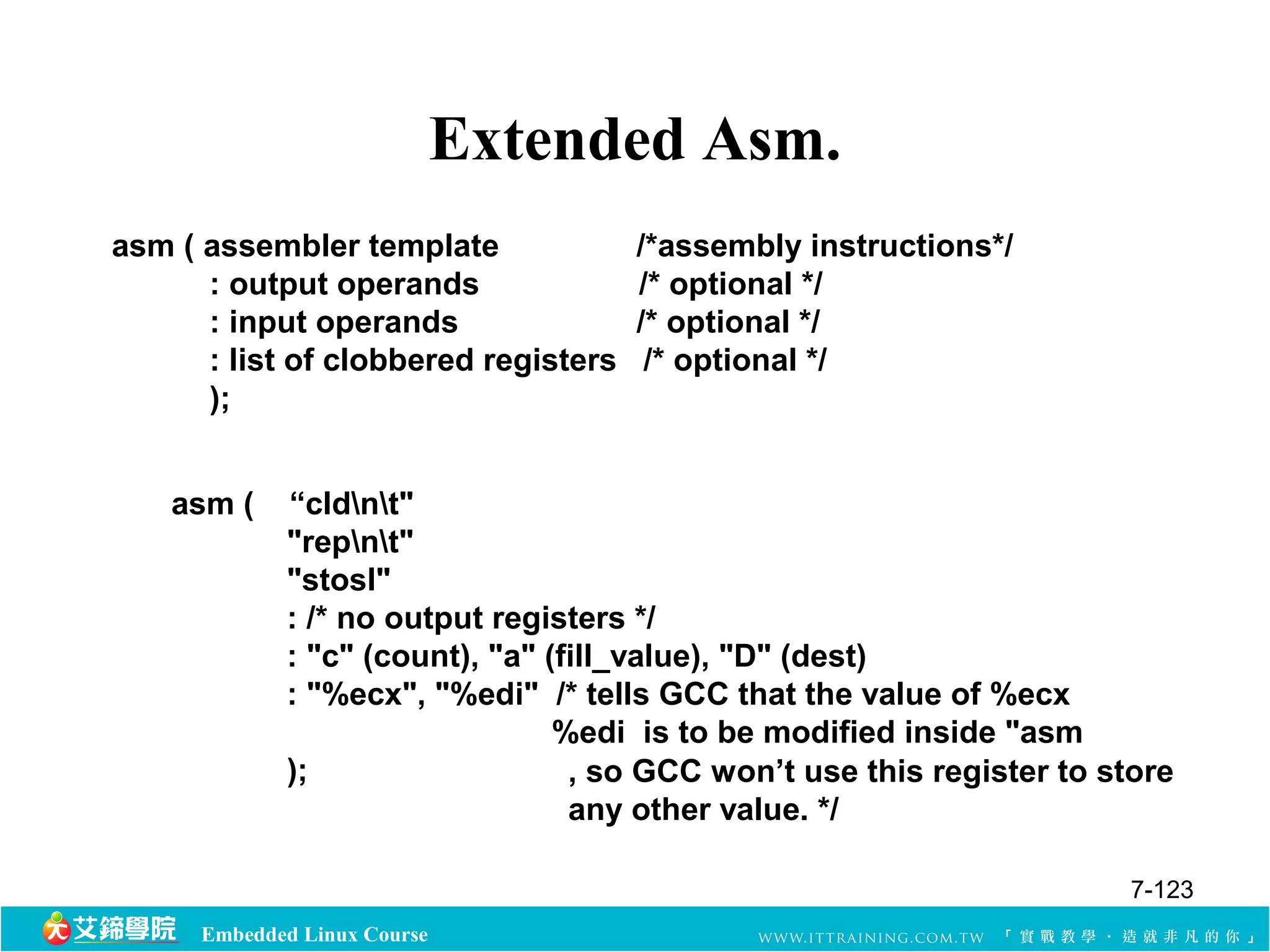 Embedded Linux Course 
Extended Asm. 
asm ( assembler template /*assembly instructions*/ 
: output operands /* optional */ 
: input operands /* optional */ 
: list of clobbered registers /* optional */ 
); 
asm ( “cldnt" 
"repnt" 
"stosl" 
: /* no output registers */ 
: "c" (count), "a" (fill_value), "D" (dest) 
: "%ecx", "%edi" /* tells GCC that the value of %ecx 
%edi is to be modified inside "asm 
); , so GCC won’t use this register to store 
any other value. */ 
7-123 
 