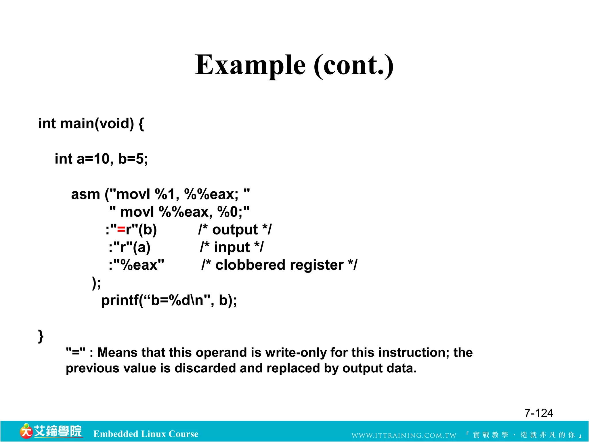 Example (cont.) 
int main(void) { 
int a=10, b=5; 
asm ("movl %1, %%eax; " 
" movl %%eax, %0;" 
:"=r"(b) /* output */ 
:"r"(a) /* input */ 
:"%eax" /* clobbered register */ 
); 
printf(“b=%dn", b); 
Embedded Linux Course 
} 
"=" : Means that this operand is write-only for this instruction; the 
previous value is discarded and replaced by output data. 
7-124 
 