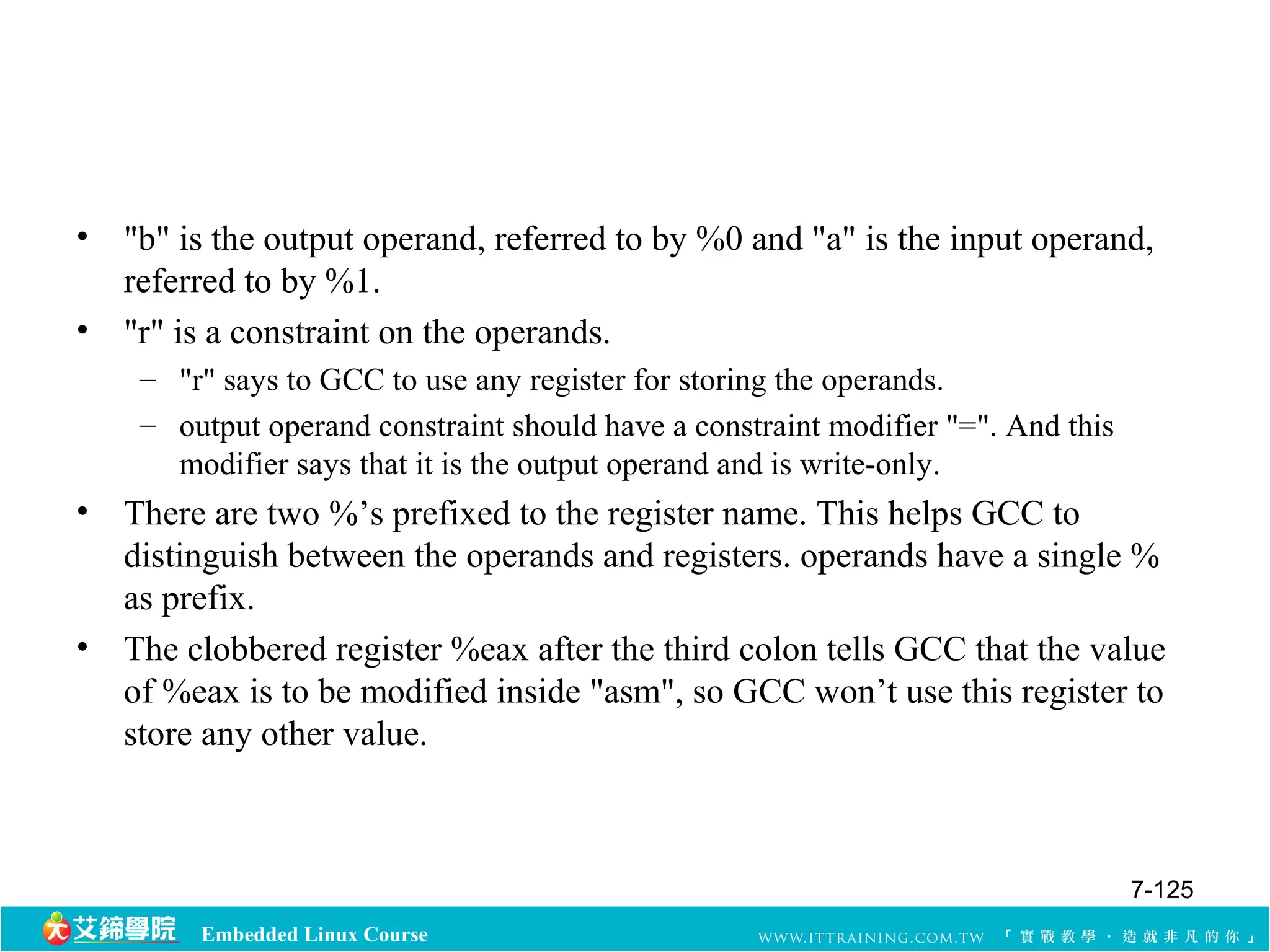 • "b" is the output operand, referred to by %0 and "a" is the input operand, 
referred to by %1. 
• "r" is a constraint on the operands. 
– "r" says to GCC to use any register for storing the operands. 
– output operand constraint should have a constraint modifier "=". And this 
modifier says that it is the output operand and is write-only. 
• There are two %’s prefixed to the register name. This helps GCC to 
distinguish between the operands and registers. operands have a single % 
as prefix. 
• The clobbered register %eax after the third colon tells GCC that the value 
of %eax is to be modified inside "asm", so GCC won’t use this register to 
store any other value. 
Embedded Linux Course 
7-125 
 
