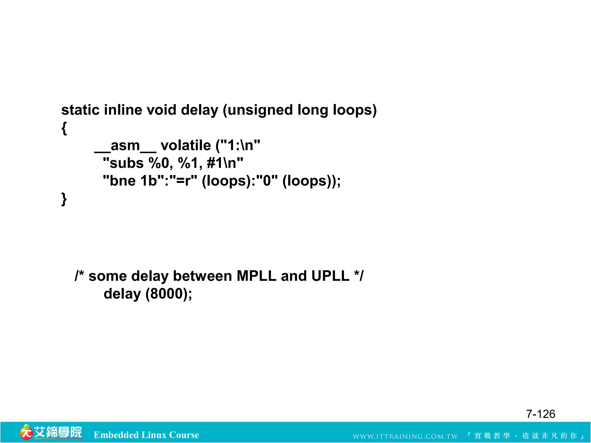 static inline void delay (unsigned long loops) 
{ 
__asm__ volatile ("1:n" 
"subs %0, %1, #1n" 
"bne 1b":"=r" (loops):"0" (loops)); 
Embedded Linux Course 
} 
/* some delay between MPLL and UPLL */ 
delay (8000); 
7-126 
 