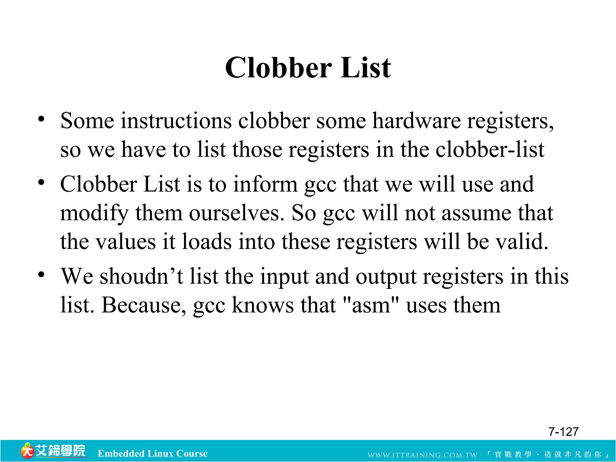 Embedded Linux Course 
Clobber List 
• Some instructions clobber some hardware registers, 
so we have to list those registers in the clobber-list 
• Clobber List is to inform gcc that we will use and 
modify them ourselves. So gcc will not assume that 
the values it loads into these registers will be valid. 
• We shoudn’t list the input and output registers in this 
list. Because, gcc knows that "asm" uses them 
7-127 
 