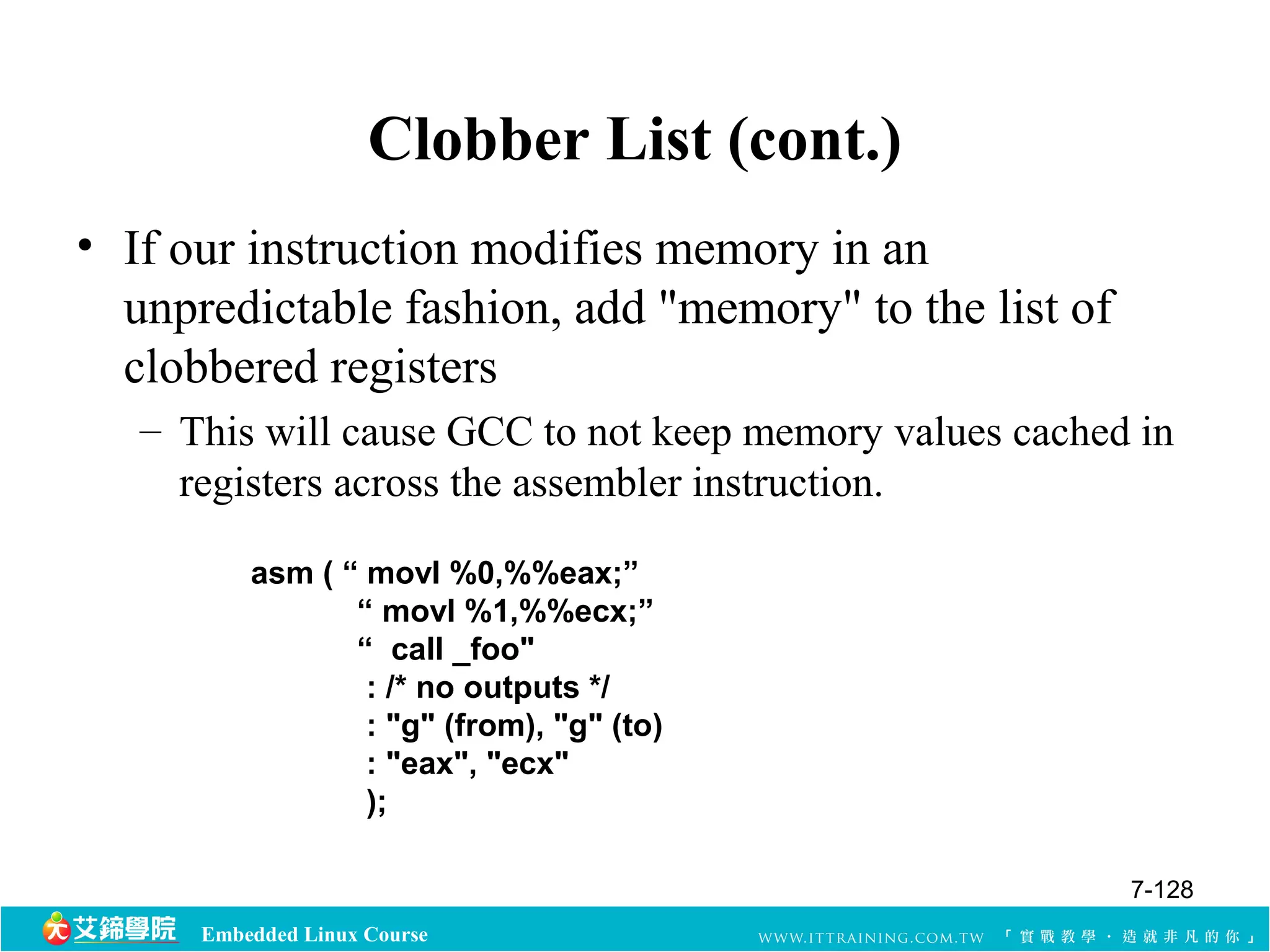 Clobber List (cont.) 
• If our instruction modifies memory in an 
unpredictable fashion, add "memory" to the list of 
clobbered registers 
– This will cause GCC to not keep memory values cached in 
registers across the assembler instruction. 
asm ( “ movl %0,%%eax;” 
“ movl %1,%%ecx;” 
“ call _foo" 
: /* no outputs */ 
: "g" (from), "g" (to) 
: "eax", "ecx" 
); 
Embedded Linux Course 
7-128 
 