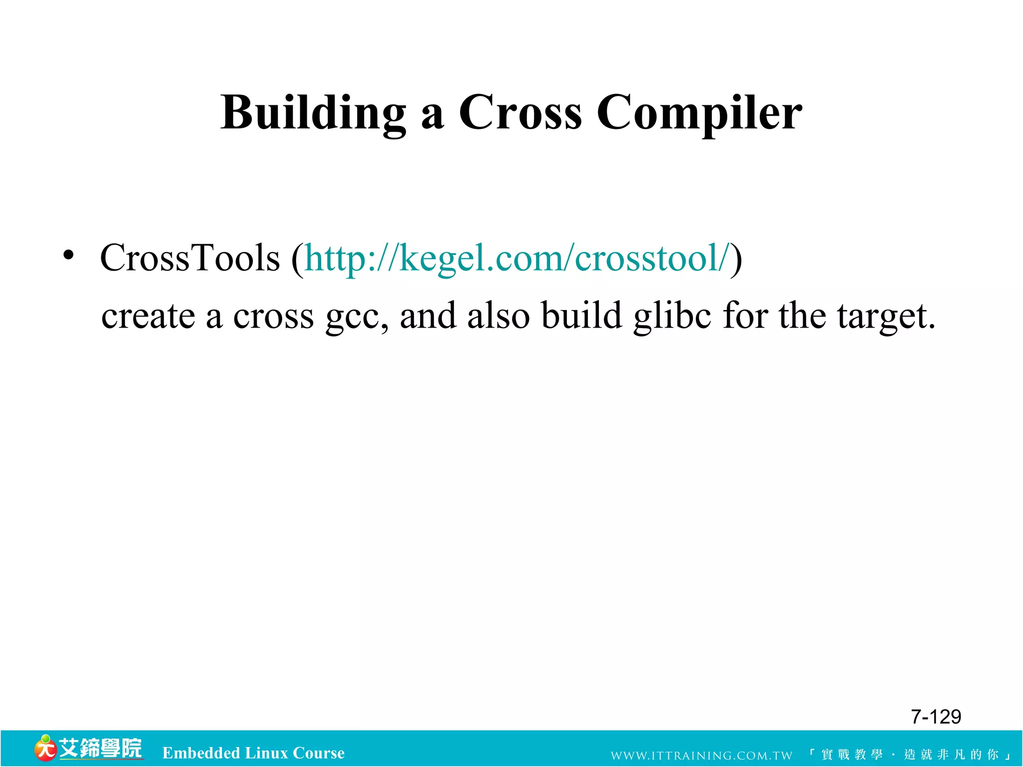 Building a Cross Compiler 
• CrossTools (http://kegel.com/crosstool/) 
create a cross gcc, and also build glibc for the target. 
Embedded Linux Course 
7-129 
 