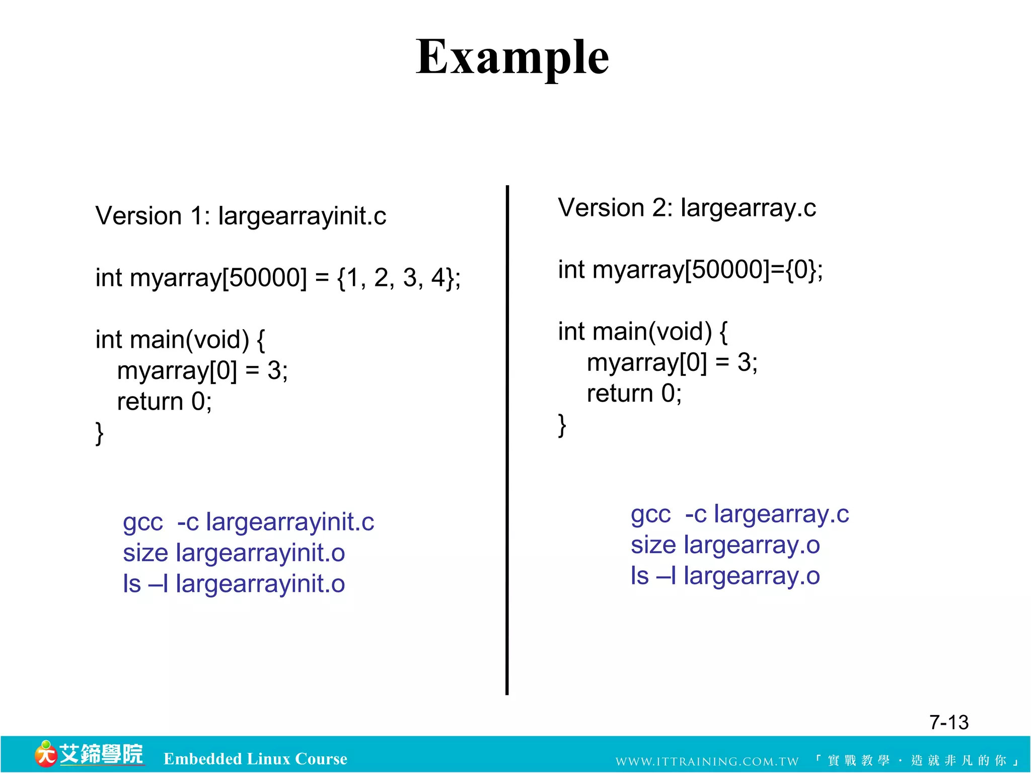 Embedded Linux Course 
Example 
Version 1: largearrayinit.c 
int myarray[50000] = {1, 2, 3, 4}; 
int main(void) { 
myarray[0] = 3; 
return 0; 
} 
Version 2: largearray.c 
int myarray[50000]={0}; 
int main(void) { 
myarray[0] = 3; 
return 0; 
} 
gcc -c largearrayinit.c 
size largearrayinit.o 
ls –l largearrayinit.o 
gcc -c largearray.c 
size largearray.o 
ls –l largearray.o 
7-13 
 