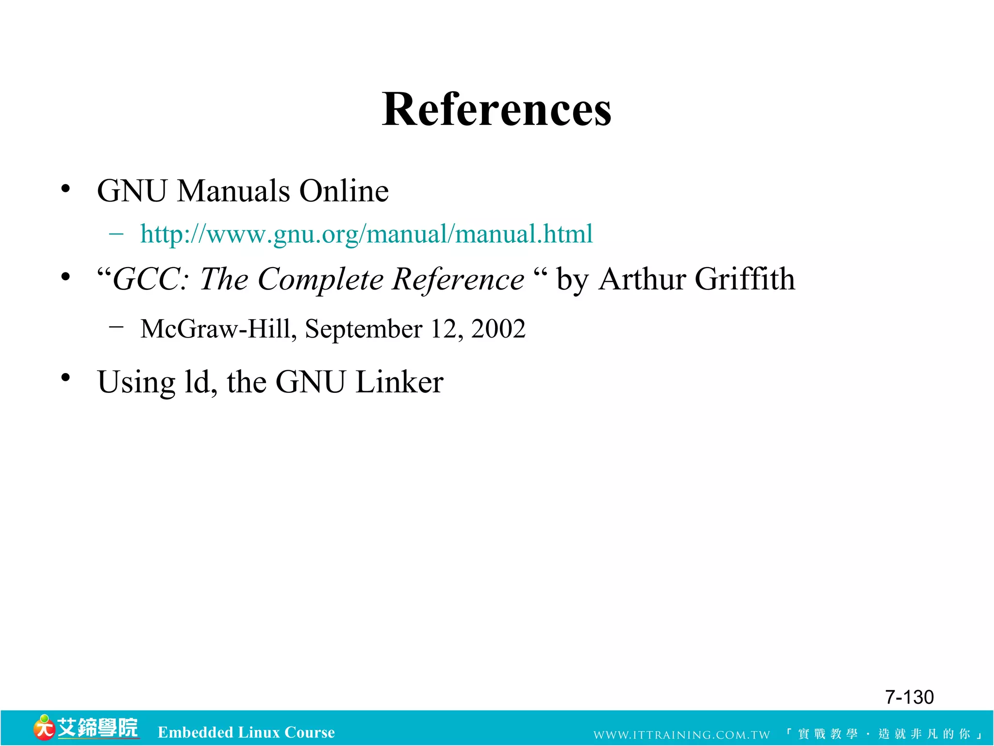 Embedded Linux Course 
References 
• GNU Manuals Online 
– http://www.gnu.org/manual/manual.html 
• “GCC: The Complete Reference “ by Arthur Griffith 
– McGraw-Hill, September 12, 2002 
• Using ld, the GNU Linker 
7-130 
