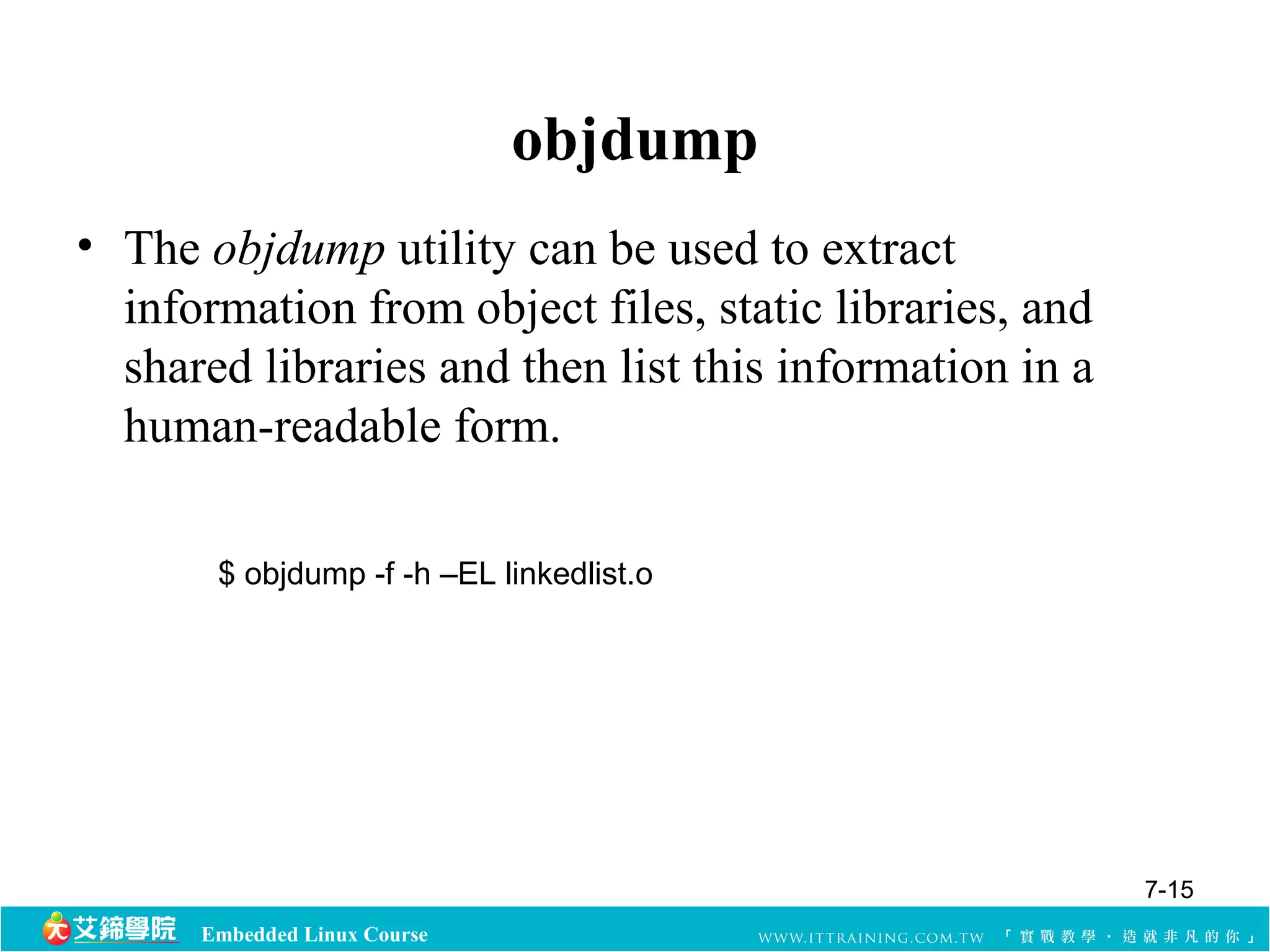 Embedded Linux Course 
objdump 
• The objdump utility can be used to extract 
information from object files, static libraries, and 
shared libraries and then list this information in a 
human-readable form. 
$ objdump -f -h –EL linkedlist.o 
7-15 
 