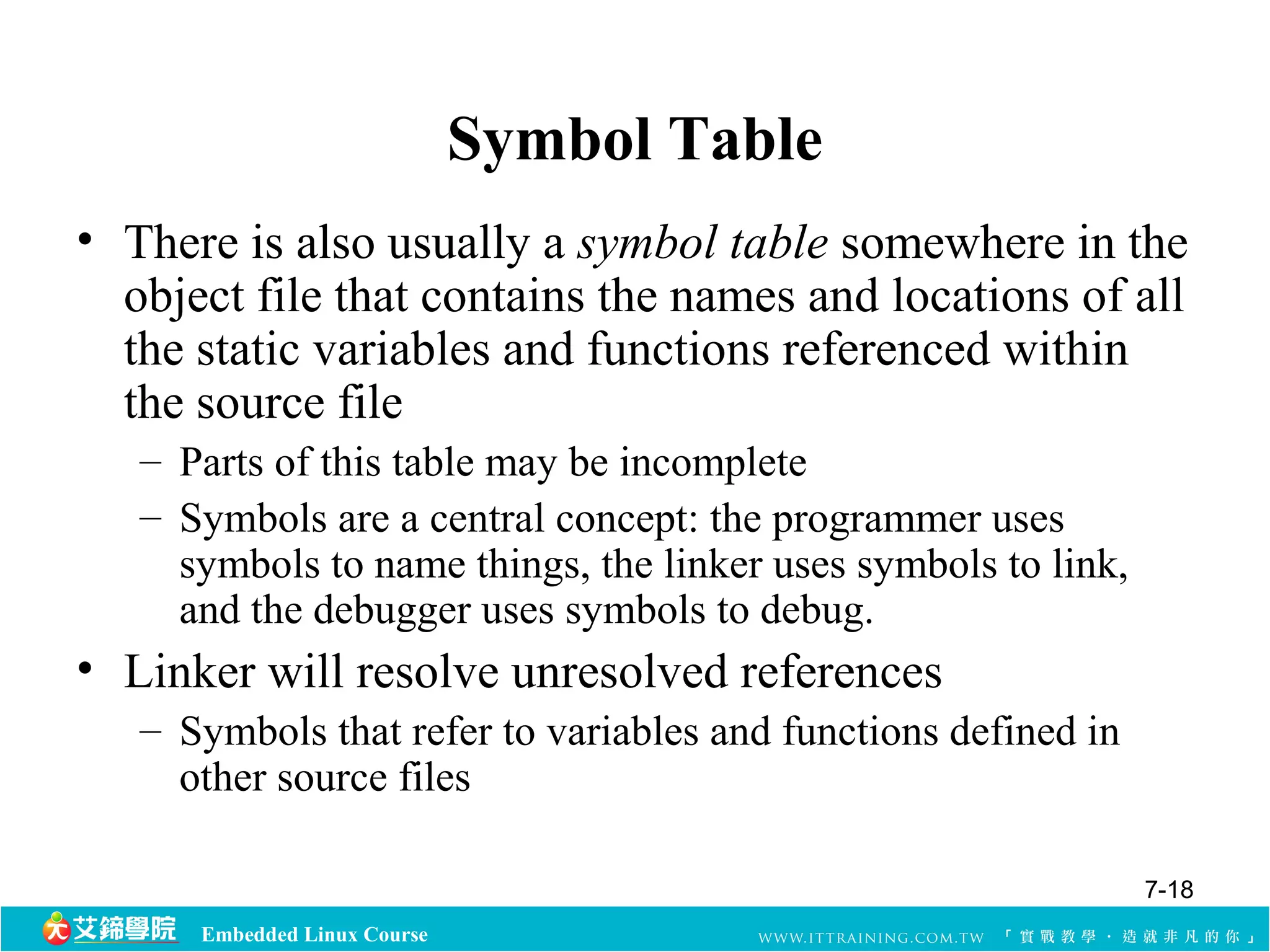 Embedded Linux Course 
Symbol Table 
• There is also usually a symbol table somewhere in the 
object file that contains the names and locations of all 
the static variables and functions referenced within 
the source file 
– Parts of this table may be incomplete 
– Symbols are a central concept: the programmer uses 
symbols to name things, the linker uses symbols to link, 
and the debugger uses symbols to debug. 
• Linker will resolve unresolved references 
– Symbols that refer to variables and functions defined in 
other source files 
7-18 
 