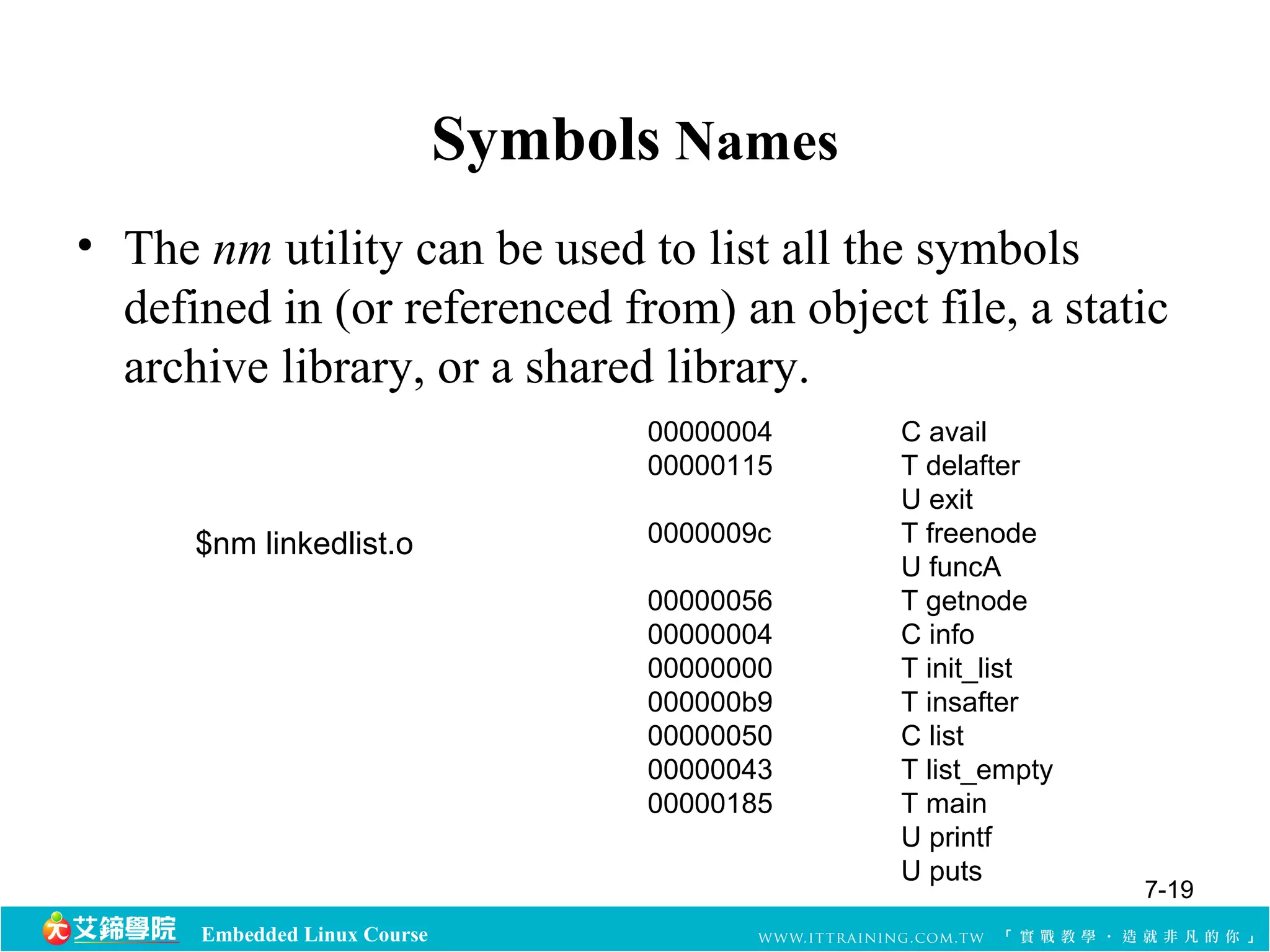 Embedded Linux Course 
Symbols Names 
• The nm utility can be used to list all the symbols 
defined in (or referenced from) an object file, a static 
archive library, or a shared library. 
00000004 C avail 
00000115 T delafter 
U exit 
0000009c T freenode 
U funcA 
00000056 T getnode 
00000004 C info 
00000000 T init_list 
000000b9 T insafter 
00000050 C list 
00000043 T list_empty 
00000185 T main 
U printf 
U puts 
$nm linkedlist.o 
7-19 
 