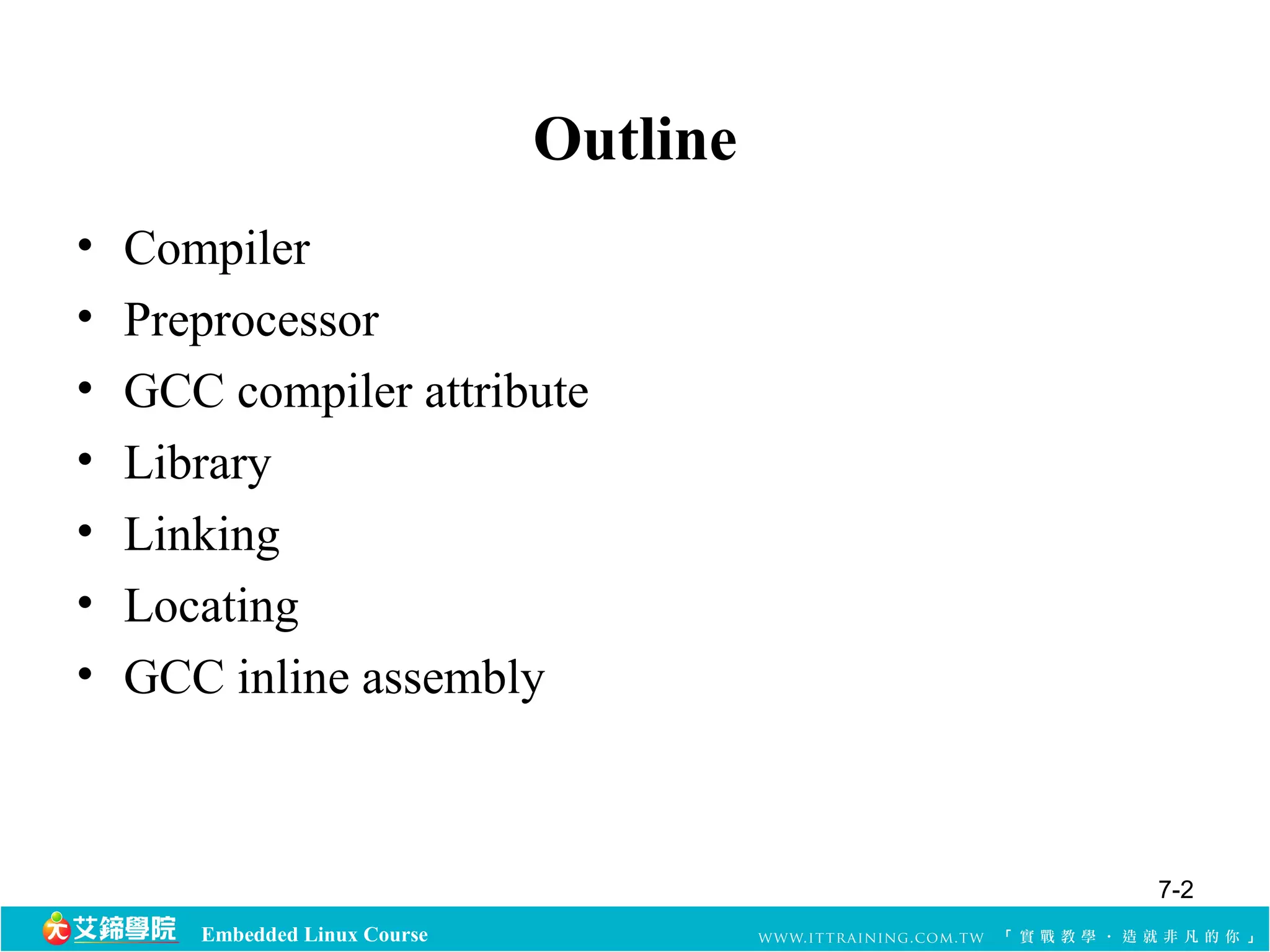 Embedded Linux Course 
Outline 
• Compiler 
• Preprocessor 
• GCC compiler attribute 
• Library 
• Linking 
• Locating 
• GCC inline assembly 
7-2 
 