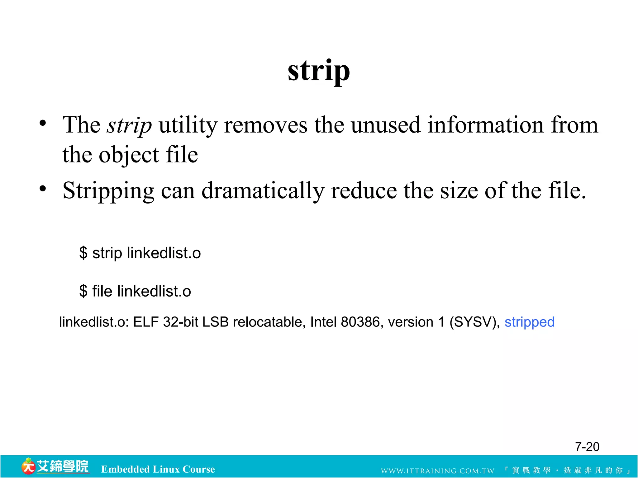 Embedded Linux Course 
strip 
• The strip utility removes the unused information from 
the object file 
• Stripping can dramatically reduce the size of the file. 
$ strip linkedlist.o 
$ file linkedlist.o 
linkedlist.o: ELF 32-bit LSB relocatable, Intel 80386, version 1 (SYSV), stripped 
7-20 
 