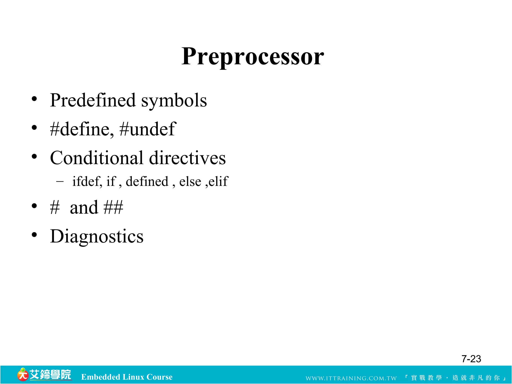 Embedded Linux Course 
Preprocessor 
• Predefined symbols 
• #define, #undef 
• Conditional directives 
– ifdef, if , defined , else ,elif 
• # and ## 
• Diagnostics 
7-23 
 