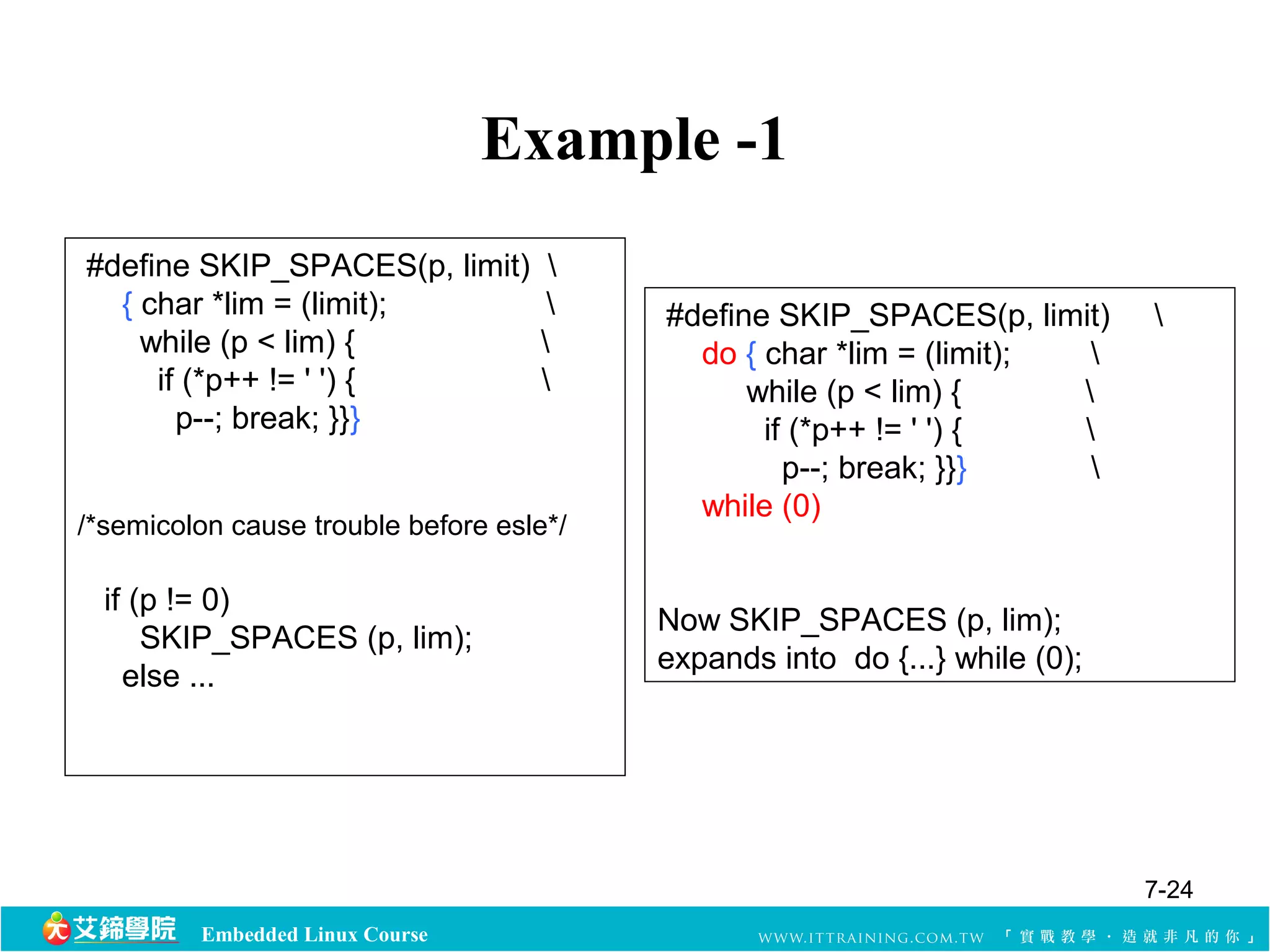 Embedded Linux Course 
Example -1 
#define SKIP_SPACES(p, limit)  
{ char *lim = (limit);  
while (p < lim) {  
if (*p++ != ' ') {  
p--; break; }}} 
/*semicolon cause trouble before esle*/ 
if (p != 0) 
SKIP_SPACES (p, lim); 
else ... 
#define SKIP_SPACES(p, limit)  
do { char *lim = (limit);  
while (p < lim) {  
if (*p++ != ' ') {  
p--; break; }}}  
while (0) 
Now SKIP_SPACES (p, lim); 
expands into do {...} while (0); 
7-24 
 