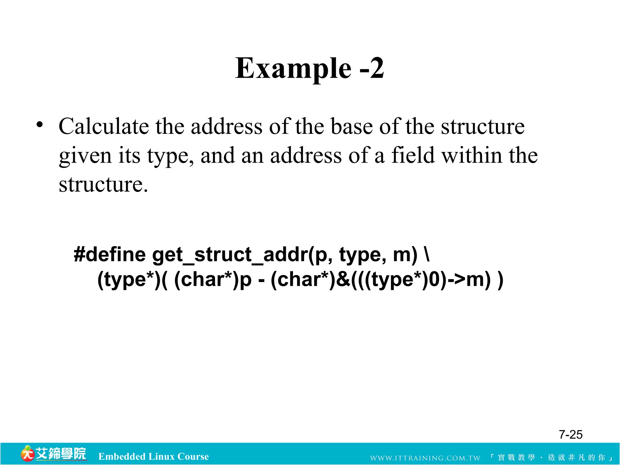 Embedded Linux Course 
Example -2 
• Calculate the address of the base of the structure 
given its type, and an address of a field within the 
structure. 
#define get_struct_addr(p, type, m)  
(type*)( (char*)p - (char*)&(((type*)0)->m) ) 
7-25 
 