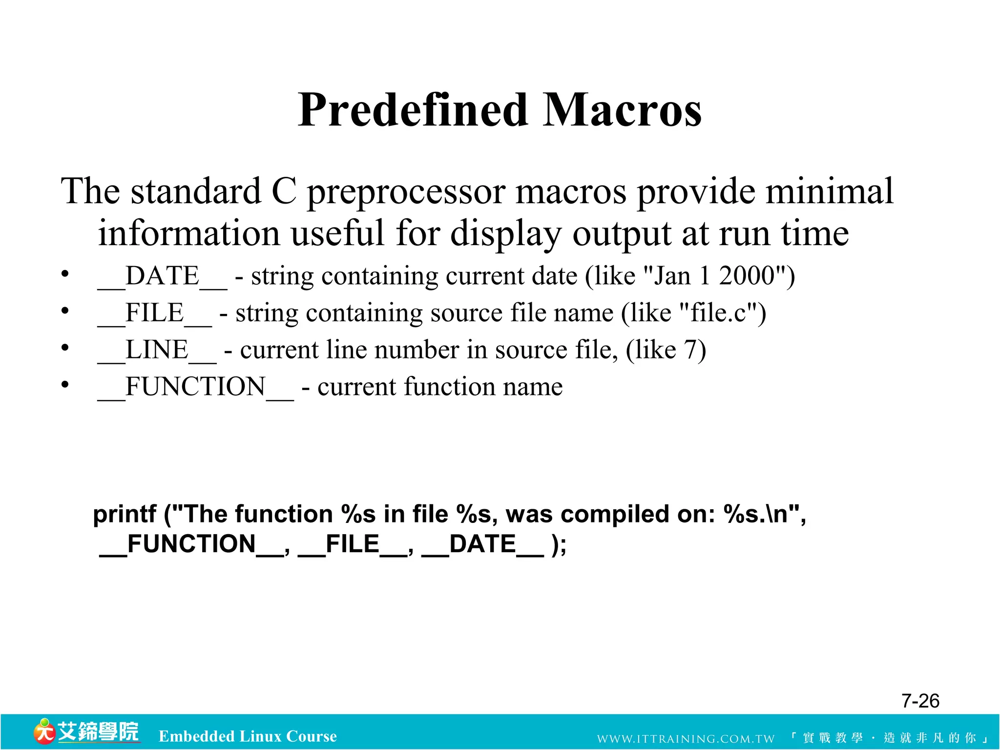 Predefined Macros 
The standard C preprocessor macros provide minimal 
information useful for display output at run time 
• __DATE__ - string containing current date (like "Jan 1 2000") 
• __FILE__ - string containing source file name (like "file.c") 
• __LINE__ - current line number in source file, (like 7) 
• __FUNCTION__ - current function name 
printf ("The function %s in file %s, was compiled on: %s.n", 
__FUNCTION__, __FILE__, __DATE__ ); 
Embedded Linux Course 
7-26 
 