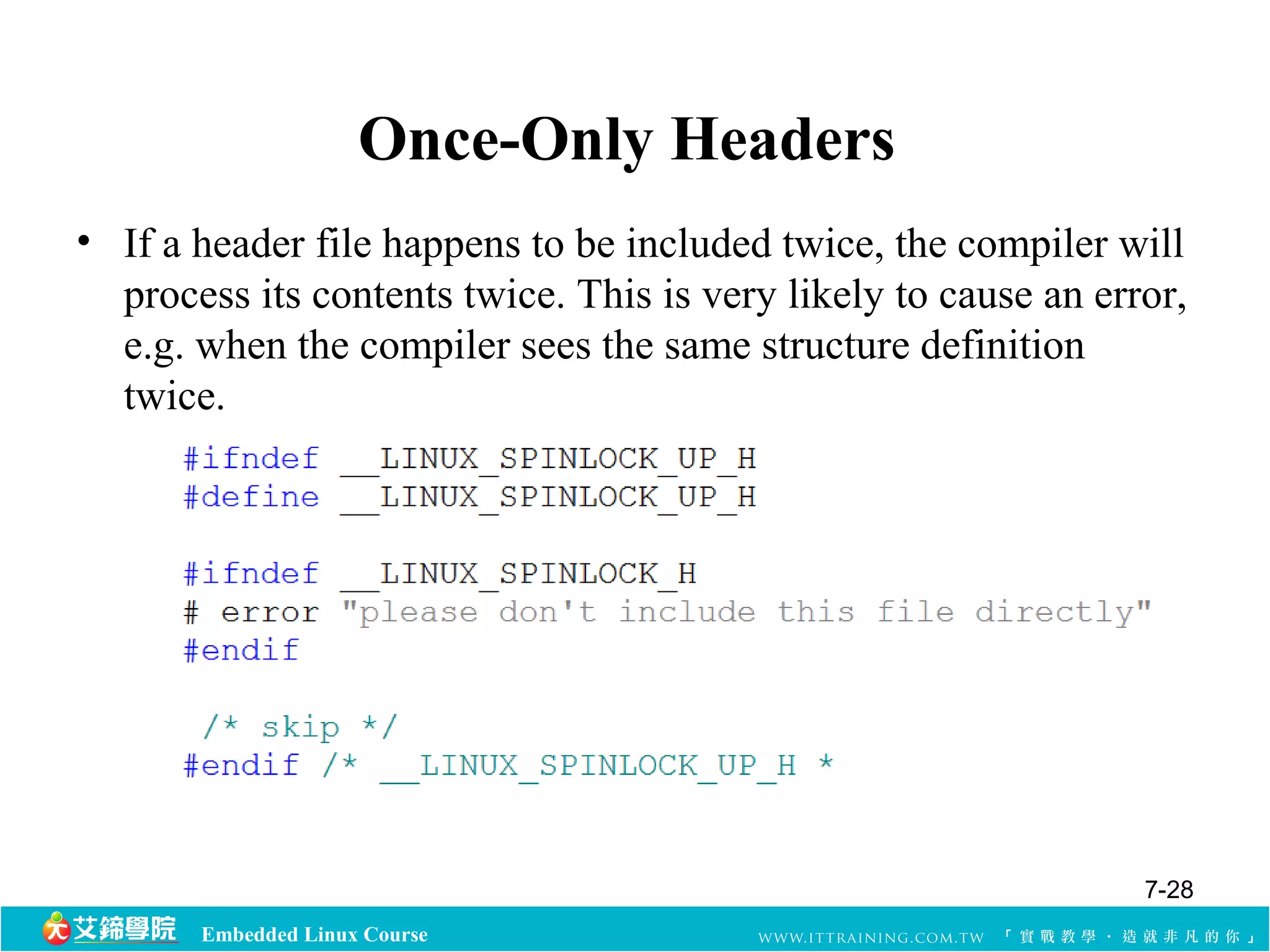 Once-Only Headers 
• If a header file happens to be included twice, the compiler will 
process its contents twice. This is very likely to cause an error, 
e.g. when the compiler sees the same structure definition 
twice. 
Embedded Linux Course 
7-28 
 