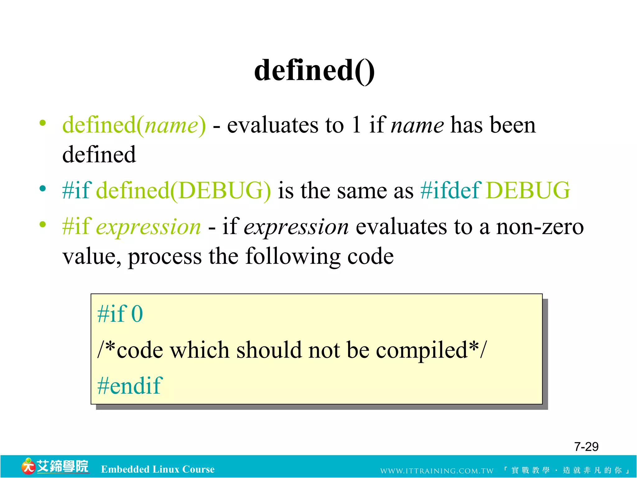 #if 0 
/*code which should not be compiled*/ 
#endif 
Embedded Linux Course 
defined() 
• defined(name) - evaluates to 1 if name has been 
defined 
• #if defined(DEBUG) is the same as #ifdef DEBUG 
• #if expression - if expression evaluates to a non-zero 
value, process the following code 
#if 0 
/*code which should not be compiled*/ 
#endif 
7-29 
 