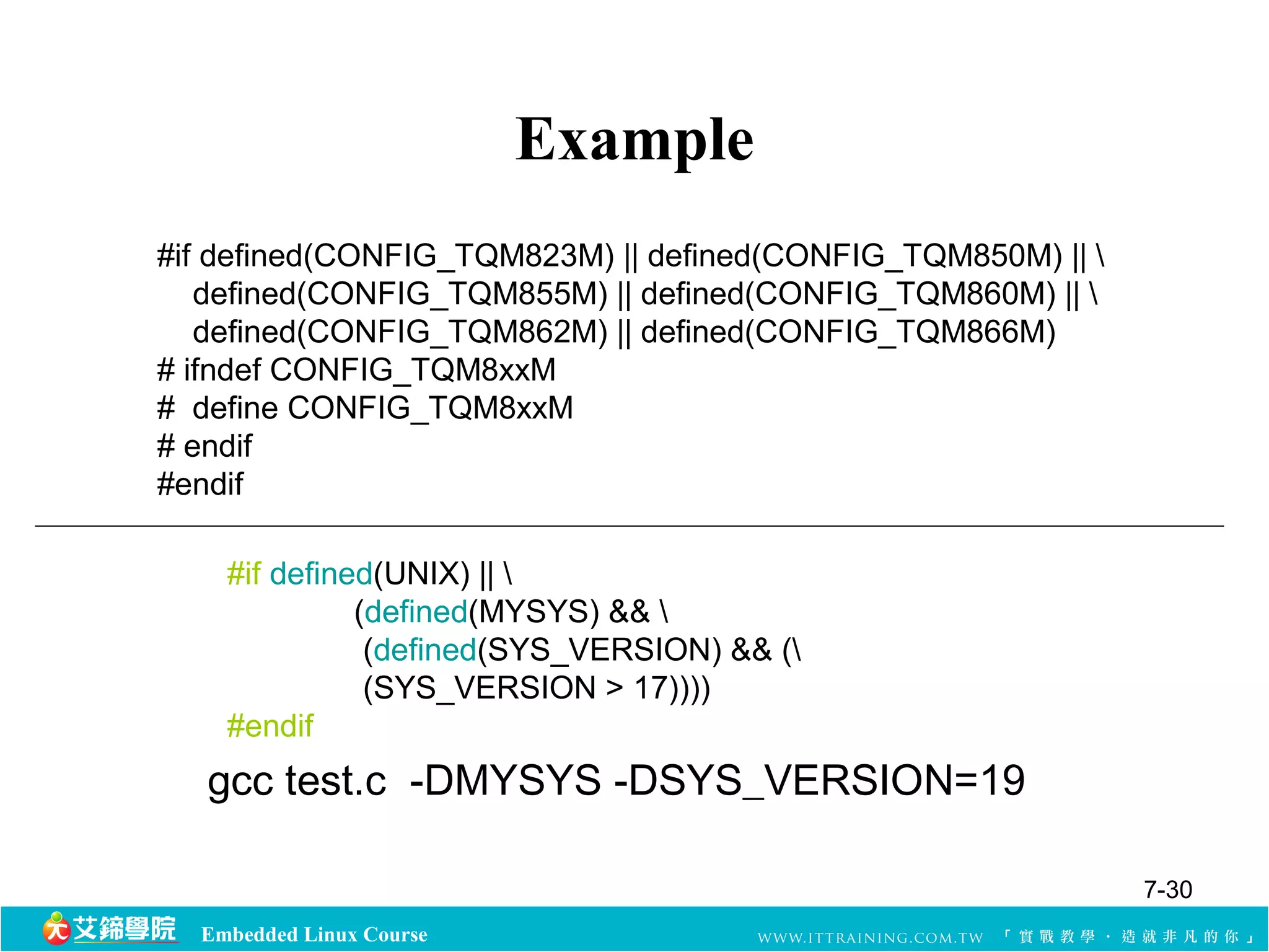 #if defined(CONFIG_TQM823M) || defined(CONFIG_TQM850M) ||  
defined(CONFIG_TQM855M) || defined(CONFIG_TQM860M) ||  
defined(CONFIG_TQM862M) || defined(CONFIG_TQM866M) 
# ifndef CONFIG_TQM8xxM 
# define CONFIG_TQM8xxM 
# endif 
#endif 
#if defined(UNIX) ||  
(defined(MYSYS) &&  
(defined(SYS_VERSION) && ( 
(SYS_VERSION > 17)))) 
#endif 
Embedded Linux Course 
Example 
gcc test.c -DMYSYS -DSYS_VERSION=19 
7-30 
 