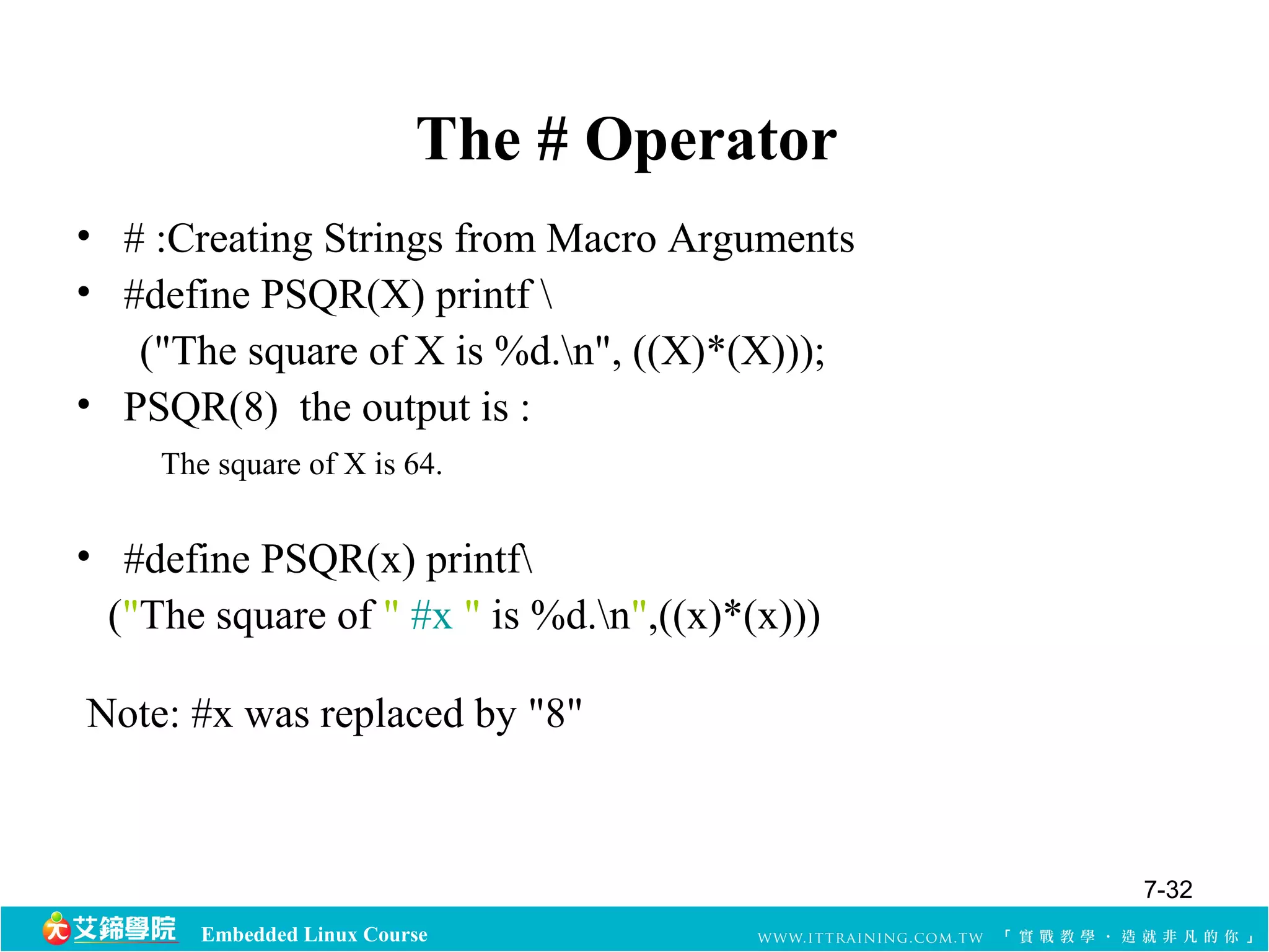 The # Operator 
• # :Creating Strings from Macro Arguments 
• #define PSQR(X) printf  
("The square of X is %d.n", ((X)*(X))); 
• PSQR(8) the output is : 
The square of X is 64. 
• #define PSQR(x) printf 
("The square of " #x " is %d.n",((x)*(x))) 
Note: #x was replaced by "8" 
Embedded Linux Course 
7-32 
 