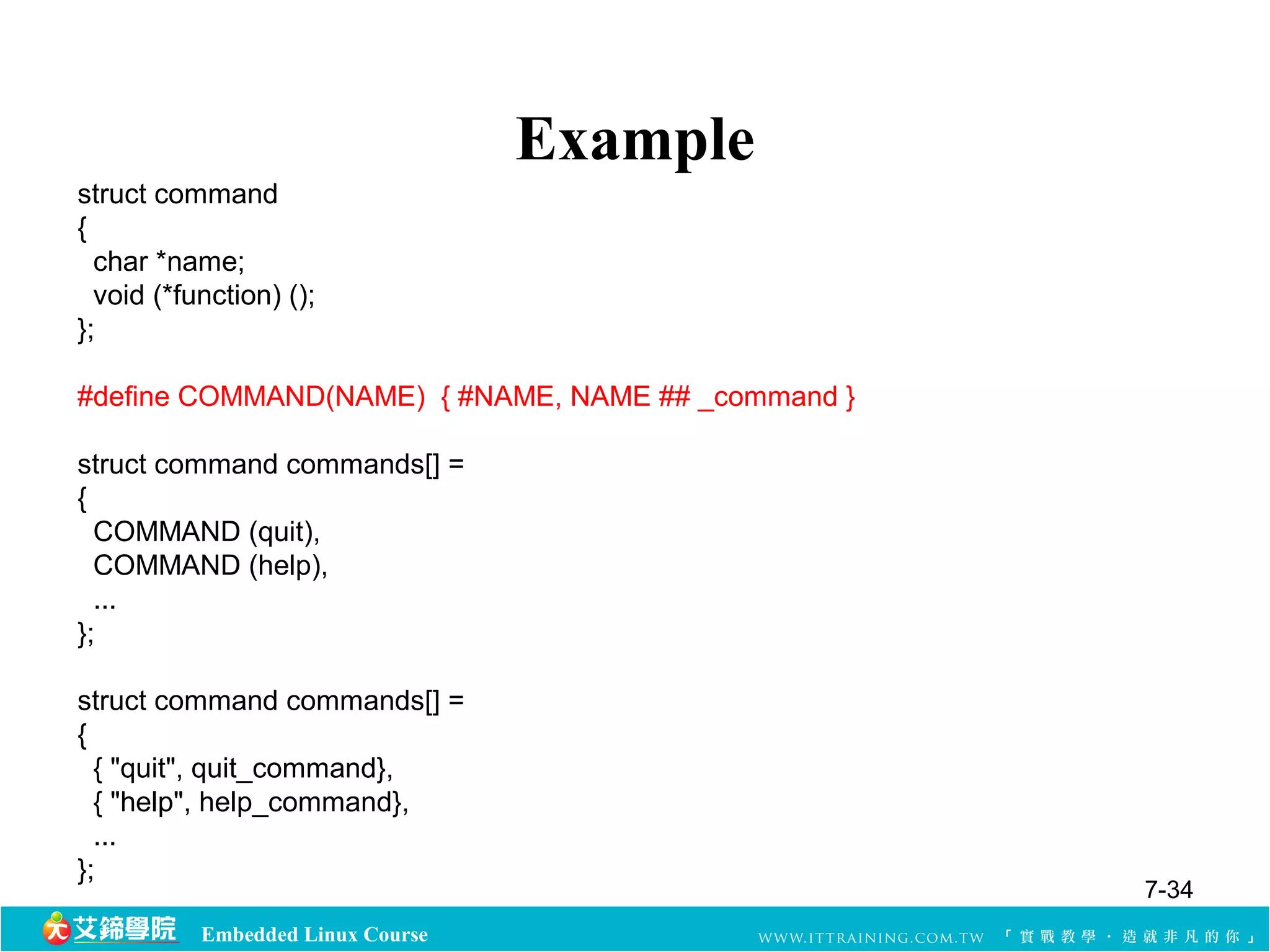 Embedded Linux Course 
Example 
struct command 
{ 
char *name; 
void (*function) (); 
}; 
#define COMMAND(NAME) { #NAME, NAME ## _command } 
struct command commands[] = 
{ 
COMMAND (quit), 
COMMAND (help), 
... 
}; 
struct command commands[] = 
{ 
{ "quit", quit_command}, 
{ "help", help_command}, 
... 
}; 
7-34 
 