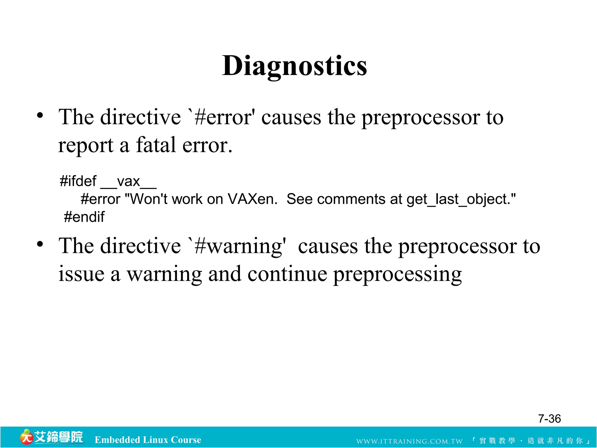 #ifdef __vax__ 
#error "Won't work on VAXen. See comments at get_last_object." 
#endif 
Embedded Linux Course 
Diagnostics 
• The directive `#error' causes the preprocessor to 
report a fatal error. 
• The directive `#warning' causes the preprocessor to 
issue a warning and continue preprocessing 
7-36 
 